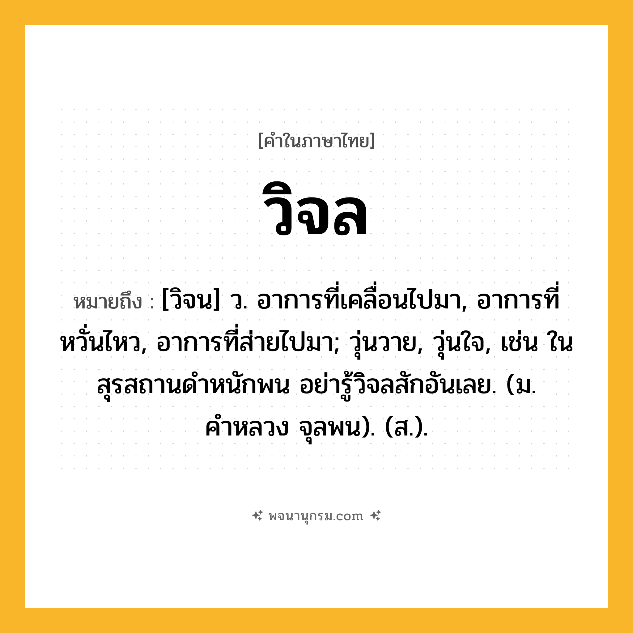 วิจล ความหมาย หมายถึงอะไร?, คำในภาษาไทย วิจล หมายถึง [วิจน] ว. อาการที่เคลื่อนไปมา, อาการที่หวั่นไหว, อาการที่ส่ายไปมา; วุ่นวาย, วุ่นใจ, เช่น ในสุรสถานดำหนักพน อย่ารู้วิจลสักอันเลย. (ม. คำหลวง จุลพน). (ส.).