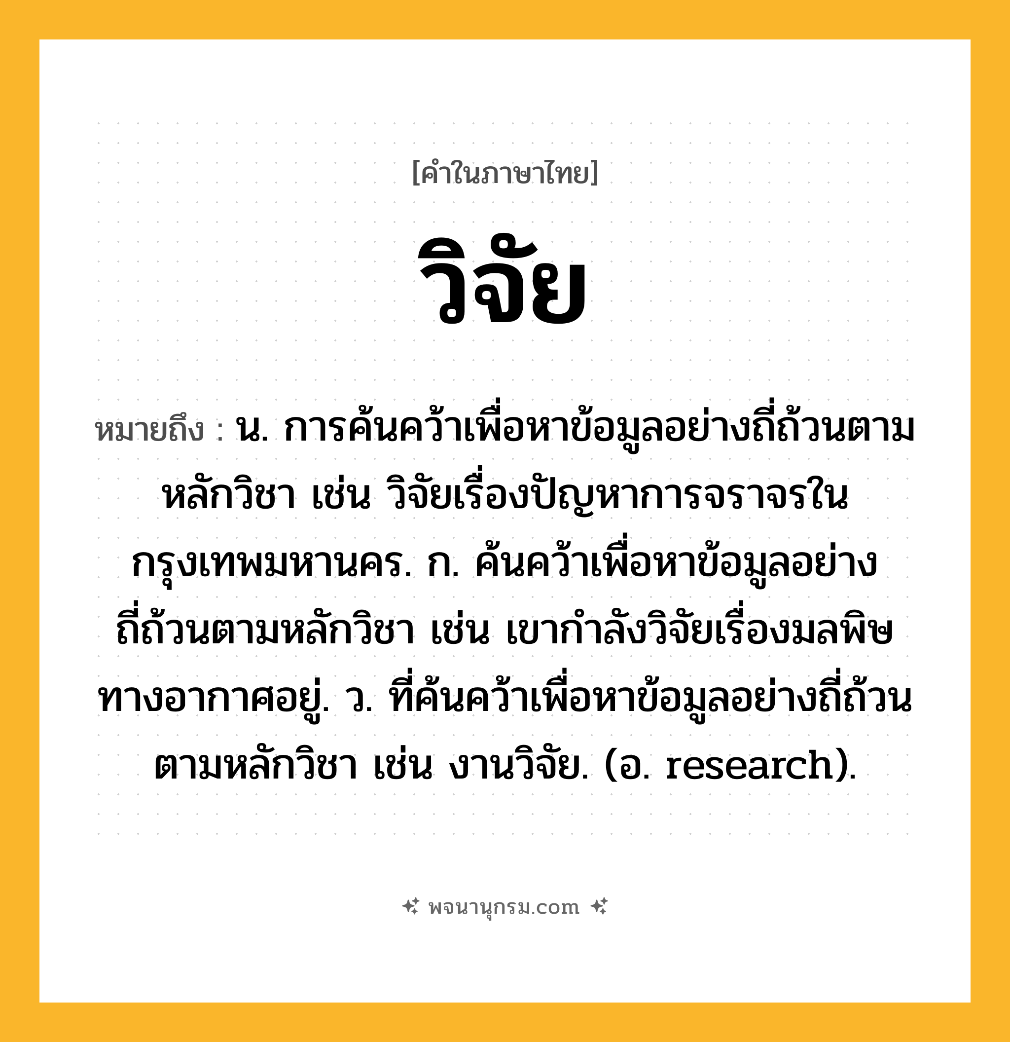 วิจัย ความหมาย หมายถึงอะไร?, คำในภาษาไทย วิจัย หมายถึง น. การค้นคว้าเพื่อหาข้อมูลอย่างถี่ถ้วนตามหลักวิชา เช่น วิจัยเรื่องปัญหาการจราจรในกรุงเทพมหานคร. ก. ค้นคว้าเพื่อหาข้อมูลอย่างถี่ถ้วนตามหลักวิชา เช่น เขากำลังวิจัยเรื่องมลพิษทางอากาศอยู่. ว. ที่ค้นคว้าเพื่อหาข้อมูลอย่างถี่ถ้วนตามหลักวิชา เช่น งานวิจัย. (อ. research).
