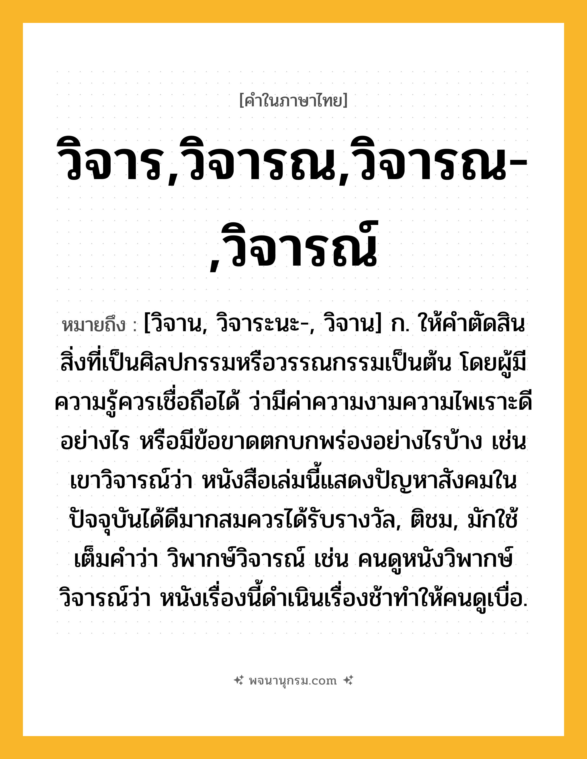 วิจาร,วิจารณ,วิจารณ-,วิจารณ์ ความหมาย หมายถึงอะไร?, คำในภาษาไทย วิจาร,วิจารณ,วิจารณ-,วิจารณ์ หมายถึง [วิจาน, วิจาระนะ-, วิจาน] ก. ให้คําตัดสินสิ่งที่เป็นศิลปกรรมหรือวรรณกรรมเป็นต้น โดยผู้มีความรู้ควรเชื่อถือได้ ว่ามีค่าความงามความไพเราะดีอย่างไร หรือมีข้อขาดตกบกพร่องอย่างไรบ้าง เช่น เขาวิจารณ์ว่า หนังสือเล่มนี้แสดงปัญหาสังคมในปัจจุบันได้ดีมากสมควรได้รับรางวัล, ติชม, มักใช้เต็มคำว่า วิพากษ์วิจารณ์ เช่น คนดูหนังวิพากษ์วิจารณ์ว่า หนังเรื่องนี้ดำเนินเรื่องช้าทำให้คนดูเบื่อ.