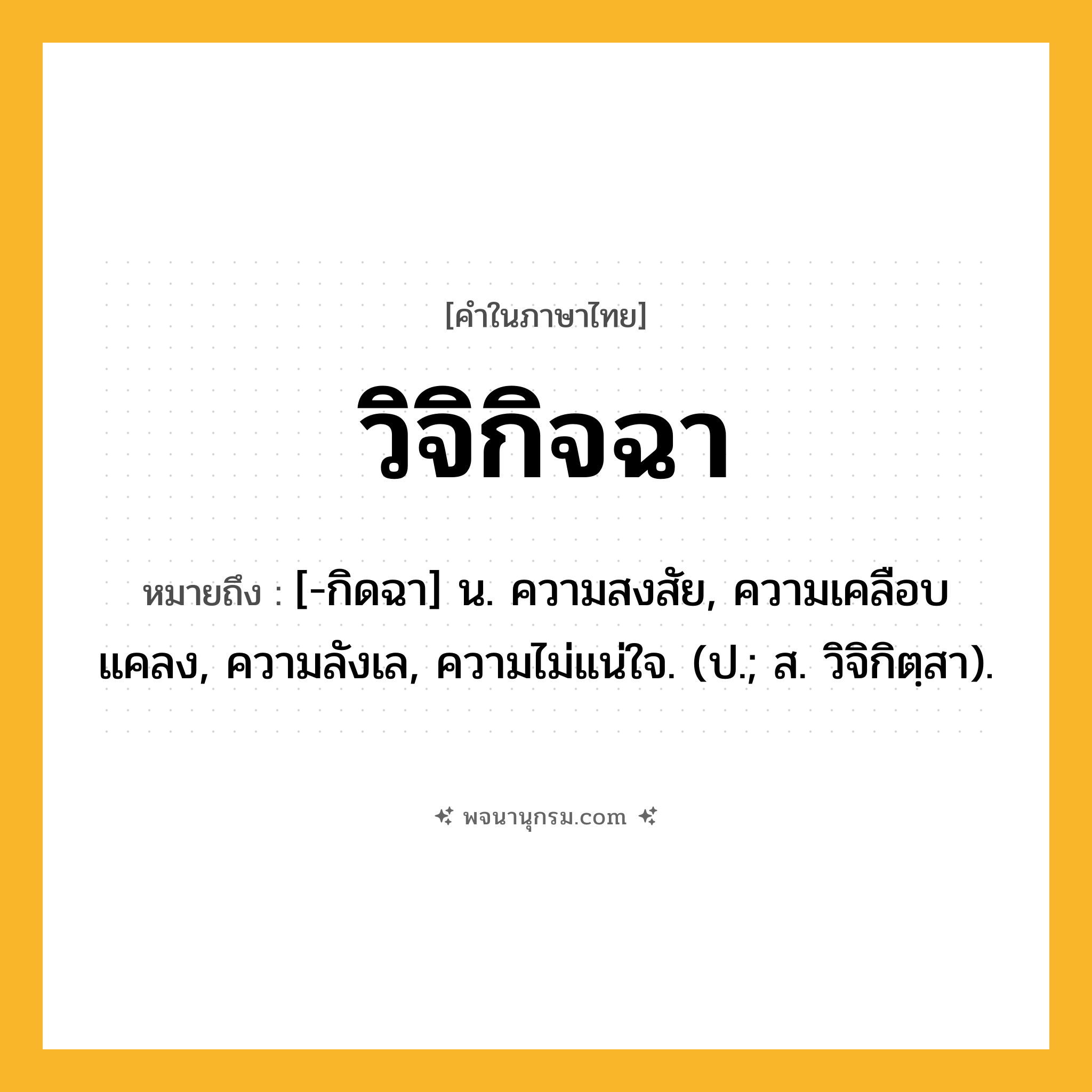 วิจิกิจฉา ความหมาย หมายถึงอะไร?, คำในภาษาไทย วิจิกิจฉา หมายถึง [-กิดฉา] น. ความสงสัย, ความเคลือบแคลง, ความลังเล, ความไม่แน่ใจ. (ป.; ส. วิจิกิตฺสา).