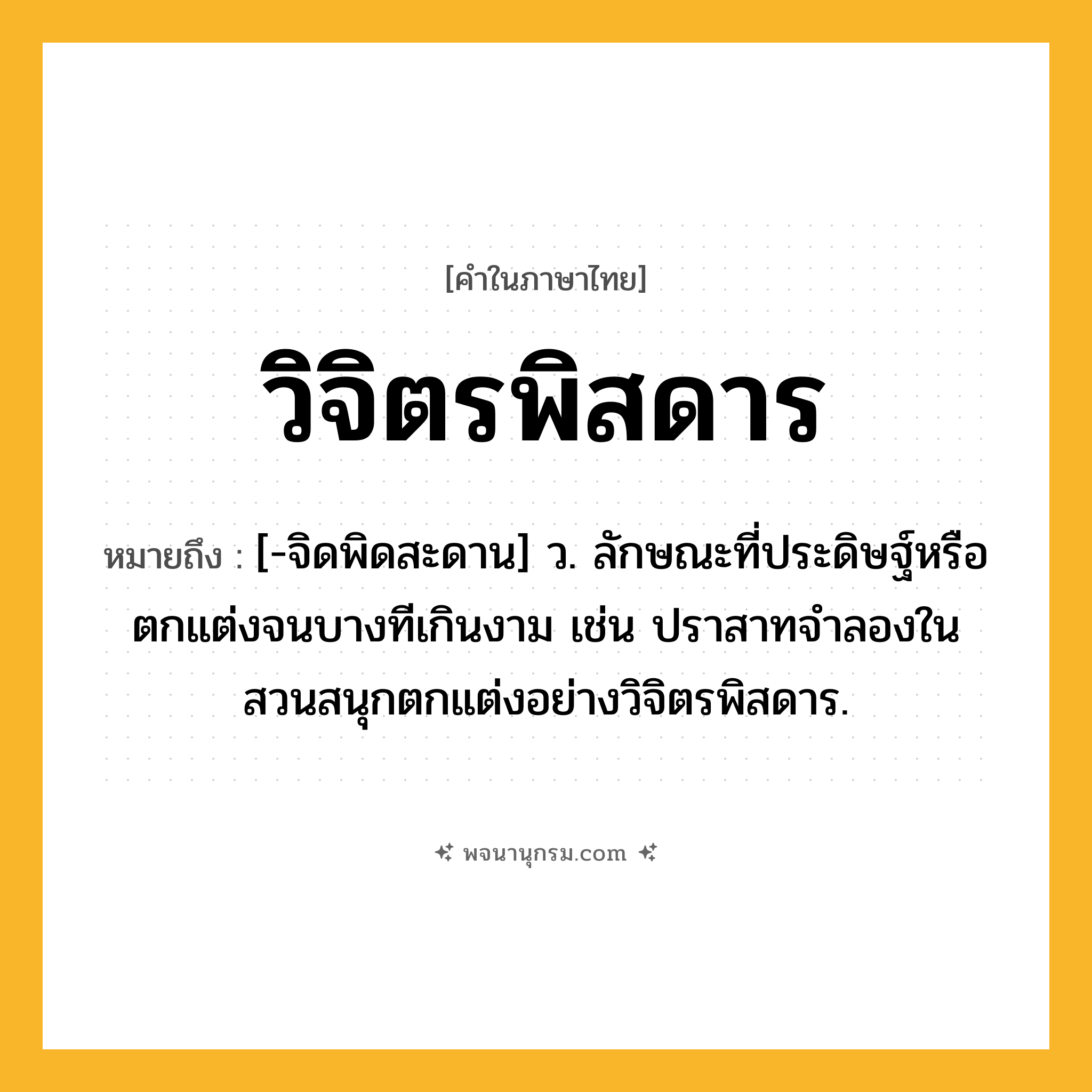 วิจิตรพิสดาร ความหมาย หมายถึงอะไร?, คำในภาษาไทย วิจิตรพิสดาร หมายถึง [-จิดพิดสะดาน] ว. ลักษณะที่ประดิษฐ์หรือตกแต่งจนบางทีเกินงาม เช่น ปราสาทจำลองในสวนสนุกตกแต่งอย่างวิจิตรพิสดาร.
