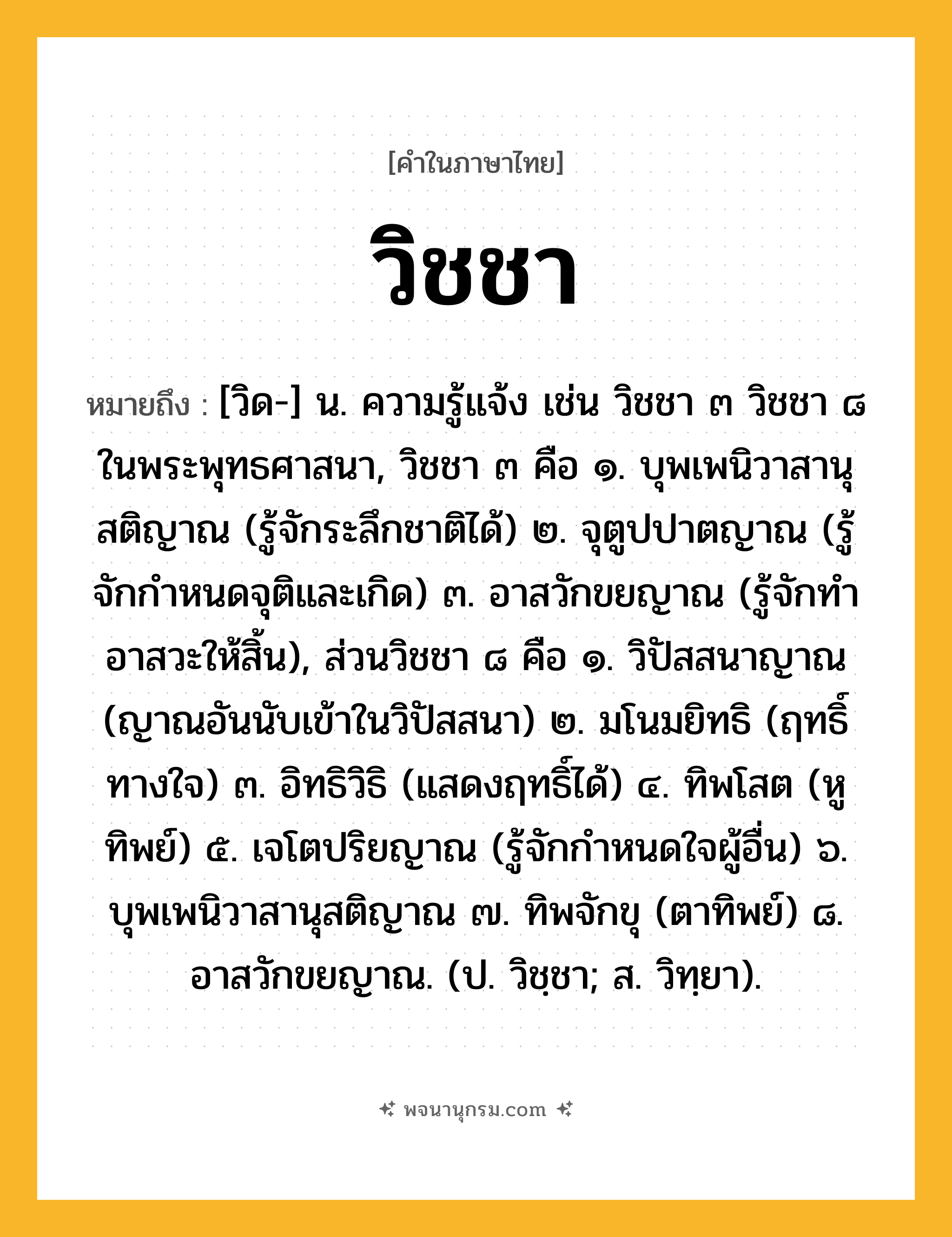 วิชชา ความหมาย หมายถึงอะไร?, คำในภาษาไทย วิชชา หมายถึง [วิด-] น. ความรู้แจ้ง เช่น วิชชา ๓ วิชชา ๘ ในพระพุทธศาสนา, วิชชา ๓ คือ ๑. บุพเพนิวาสานุสติญาณ (รู้จักระลึกชาติได้) ๒. จุตูปปาตญาณ (รู้จักกําหนดจุติและเกิด) ๓. อาสวักขยญาณ (รู้จักทําอาสวะให้สิ้น), ส่วนวิชชา ๘ คือ ๑. วิปัสสนาญาณ (ญาณอันนับเข้าในวิปัสสนา) ๒. มโนมยิทธิ (ฤทธิ์ทางใจ) ๓. อิทธิวิธิ (แสดงฤทธิ์ได้) ๔. ทิพโสต (หูทิพย์) ๕. เจโตปริยญาณ (รู้จักกําหนดใจผู้อื่น) ๖. บุพเพนิวาสานุสติญาณ ๗. ทิพจักขุ (ตาทิพย์) ๘. อาสวักขยญาณ. (ป. วิชฺชา; ส. วิทฺยา).