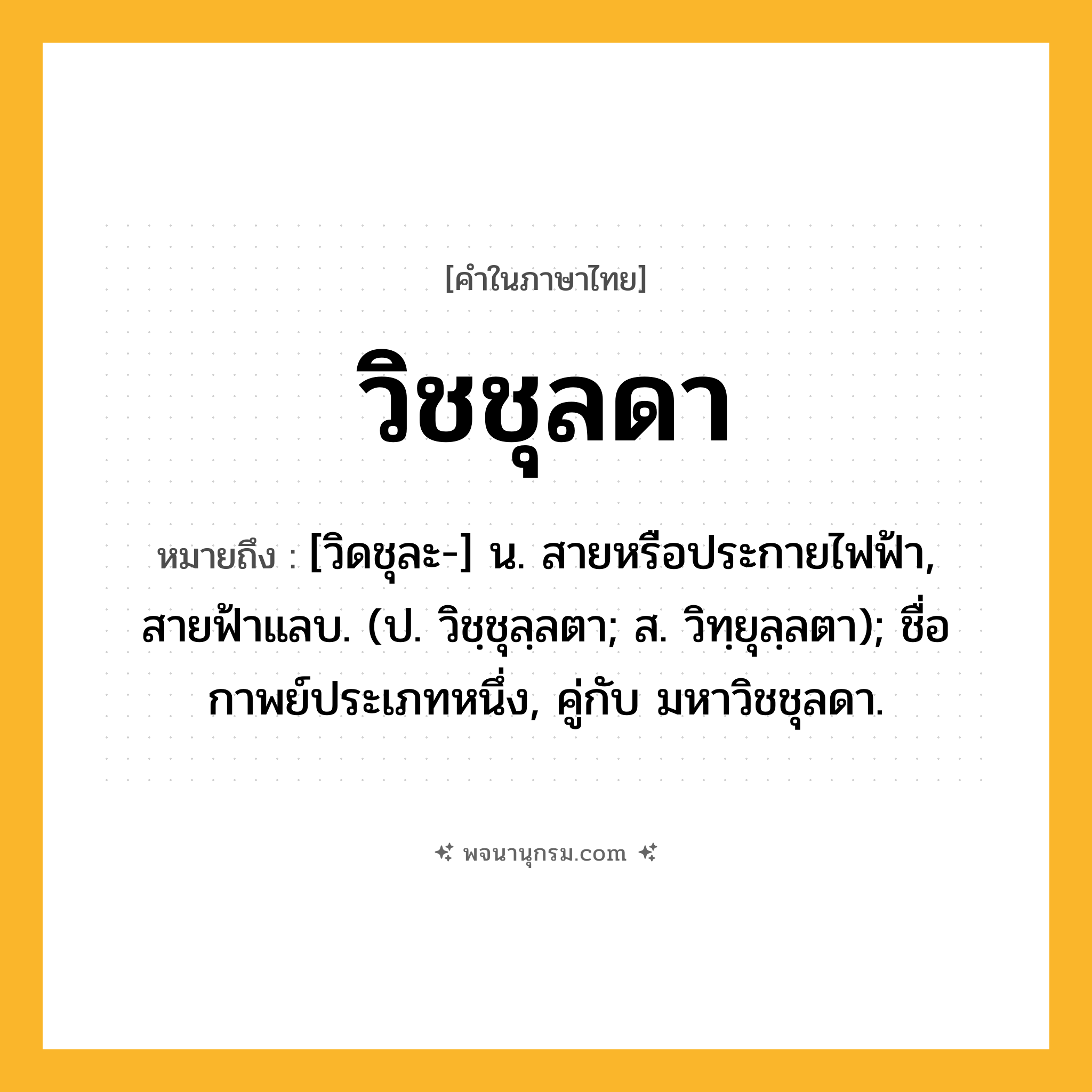 วิชชุลดา ความหมาย หมายถึงอะไร?, คำในภาษาไทย วิชชุลดา หมายถึง [วิดชุละ-] น. สายหรือประกายไฟฟ้า, สายฟ้าแลบ. (ป. วิชฺชุลฺลตา; ส. วิทฺยุลฺลตา); ชื่อกาพย์ประเภทหนึ่ง, คู่กับ มหาวิชชุลดา.
