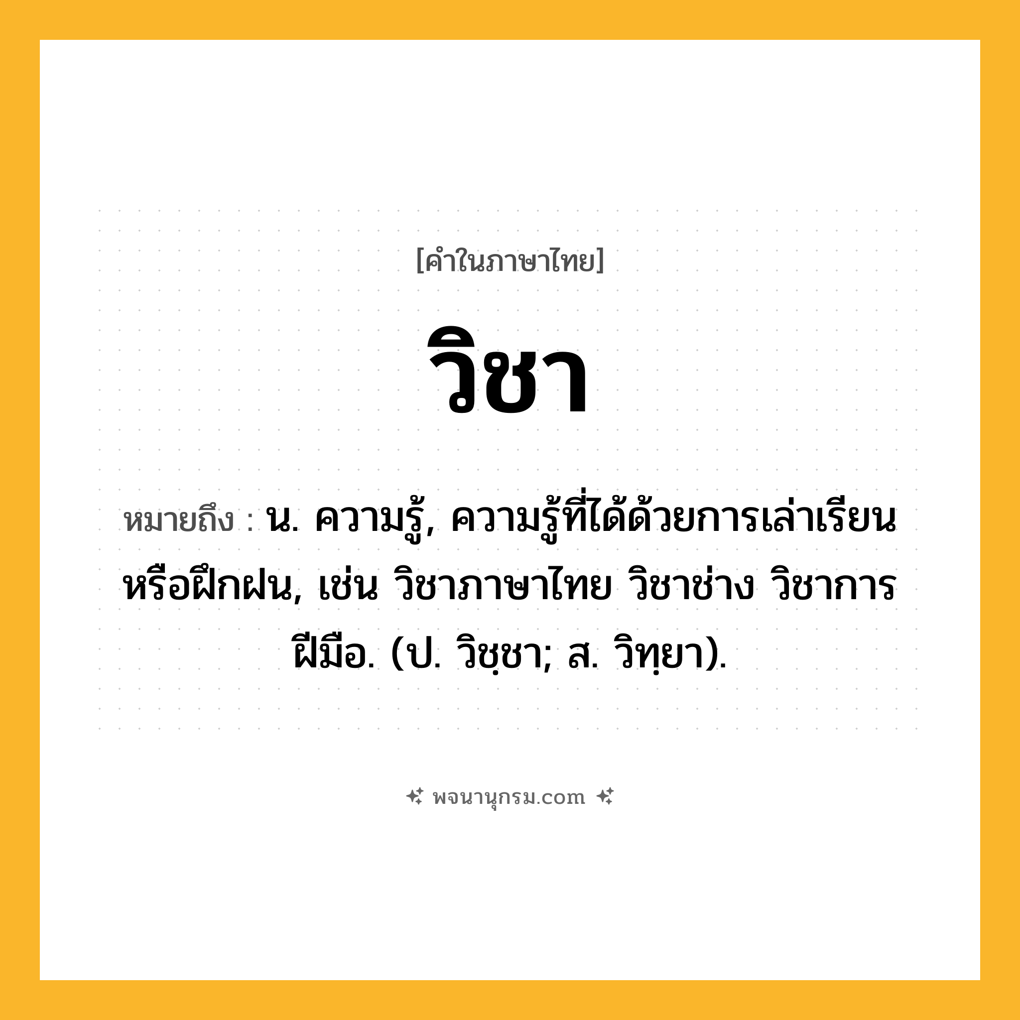 วิชา ความหมาย หมายถึงอะไร?, คำในภาษาไทย วิชา หมายถึง น. ความรู้, ความรู้ที่ได้ด้วยการเล่าเรียนหรือฝึกฝน, เช่น วิชาภาษาไทย วิชาช่าง วิชาการฝีมือ. (ป. วิชฺชา; ส. วิทฺยา).