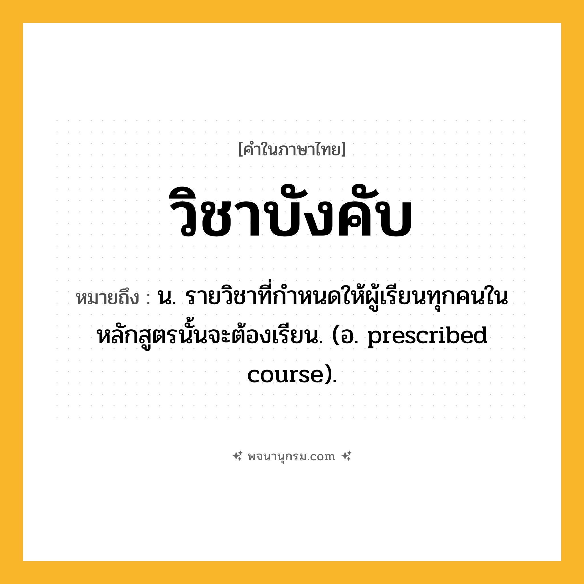 วิชาบังคับ ความหมาย หมายถึงอะไร?, คำในภาษาไทย วิชาบังคับ หมายถึง น. รายวิชาที่กำหนดให้ผู้เรียนทุกคนในหลักสูตรนั้นจะต้องเรียน. (อ. prescribed course).