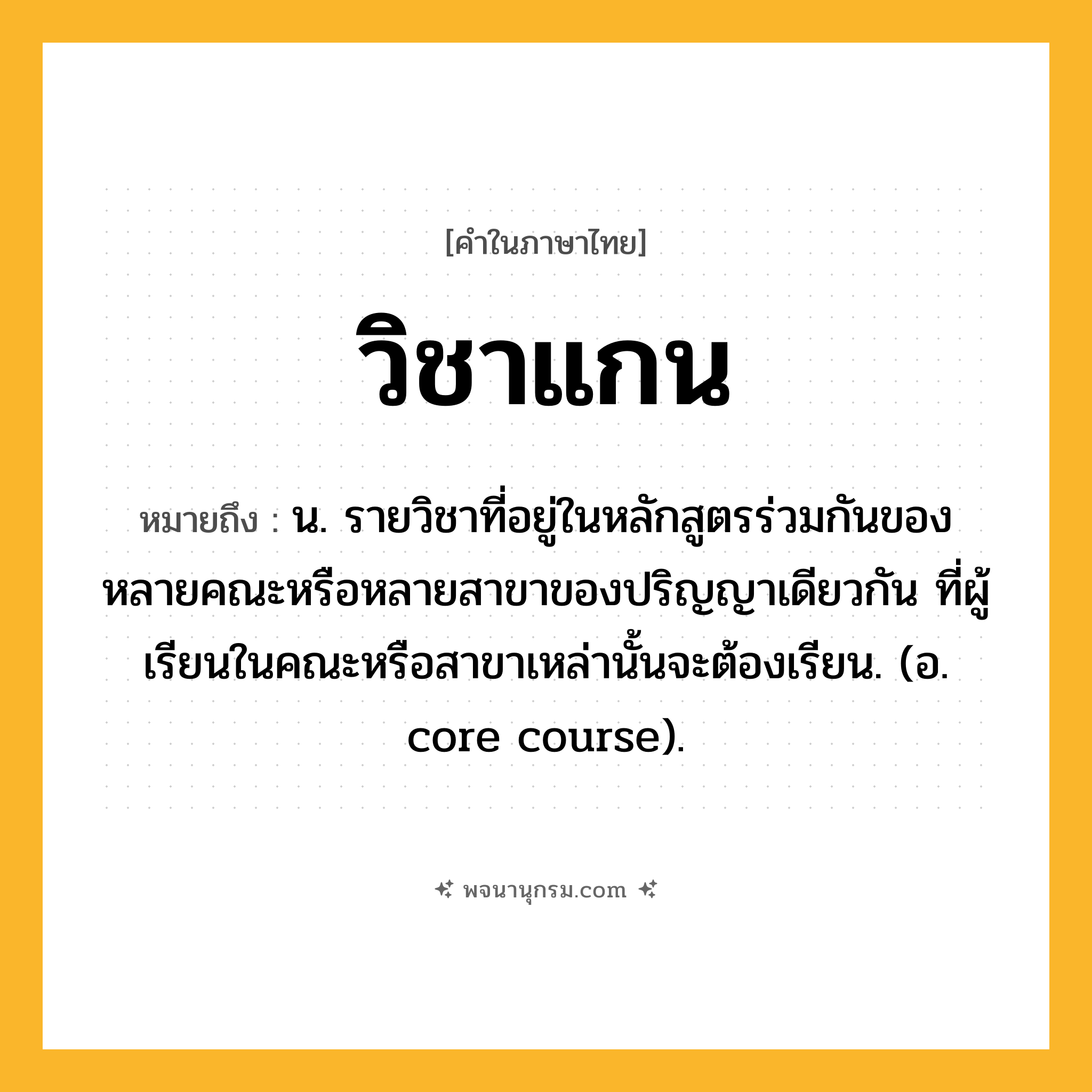 วิชาแกน ความหมาย หมายถึงอะไร?, คำในภาษาไทย วิชาแกน หมายถึง น. รายวิชาที่อยู่ในหลักสูตรร่วมกันของหลายคณะหรือหลายสาขาของปริญญาเดียวกัน ที่ผู้เรียนในคณะหรือสาขาเหล่านั้นจะต้องเรียน. (อ. core course).