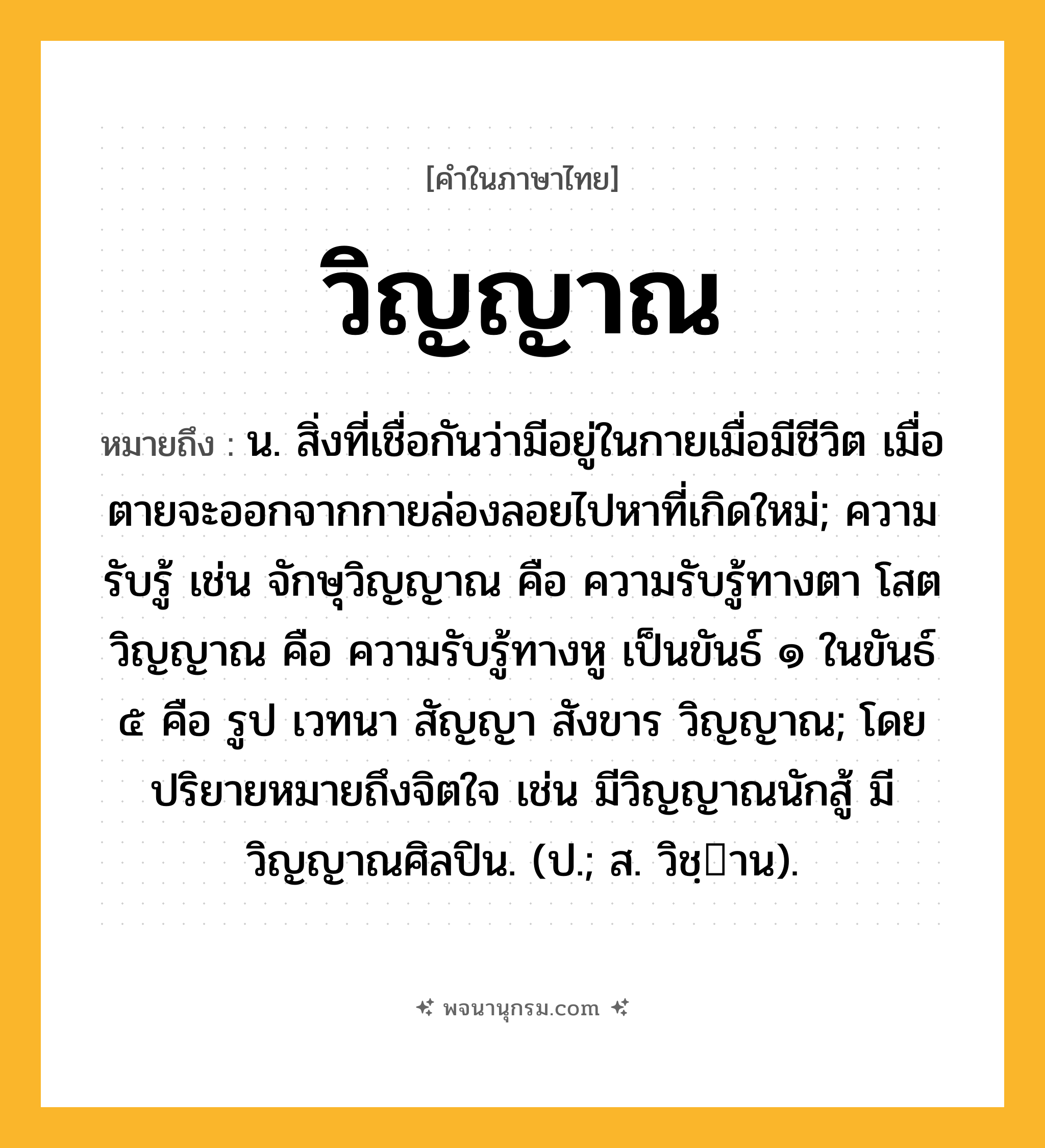 วิญญาณ ความหมาย หมายถึงอะไร?, คำในภาษาไทย วิญญาณ หมายถึง น. สิ่งที่เชื่อกันว่ามีอยู่ในกายเมื่อมีชีวิต เมื่อตายจะออกจากกายล่องลอยไปหาที่เกิดใหม่; ความรับรู้ เช่น จักษุวิญญาณ คือ ความรับรู้ทางตา โสตวิญญาณ คือ ความรับรู้ทางหู เป็นขันธ์ ๑ ในขันธ์ ๕ คือ รูป เวทนา สัญญา สังขาร วิญญาณ; โดยปริยายหมายถึงจิตใจ เช่น มีวิญญาณนักสู้ มีวิญญาณศิลปิน. (ป.; ส. วิชฺาน).
