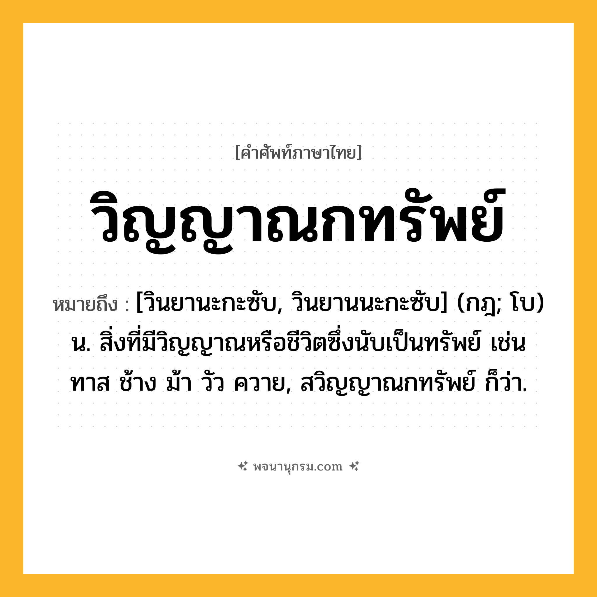 วิญญาณกทรัพย์ ความหมาย หมายถึงอะไร?, คำในภาษาไทย วิญญาณกทรัพย์ หมายถึง [วินยานะกะซับ, วินยานนะกะซับ] (กฎ; โบ) น. สิ่งที่มีวิญญาณหรือชีวิตซึ่งนับเป็นทรัพย์ เช่น ทาส ช้าง ม้า วัว ควาย, สวิญญาณกทรัพย์ ก็ว่า.