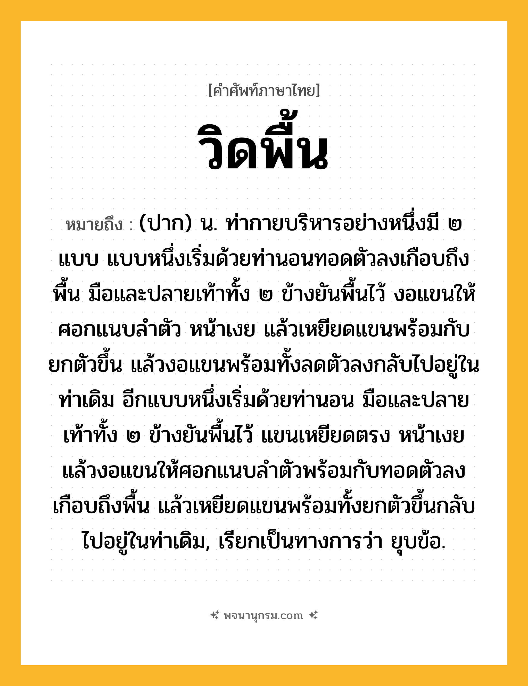 วิดพื้น ความหมาย หมายถึงอะไร?, คำในภาษาไทย วิดพื้น หมายถึง (ปาก) น. ท่ากายบริหารอย่างหนึ่งมี ๒ แบบ แบบหนึ่งเริ่มด้วยท่านอนทอดตัวลงเกือบถึงพื้น มือและปลายเท้าทั้ง ๒ ข้างยันพื้นไว้ งอแขนให้ศอกแนบลำตัว หน้าเงย แล้วเหยียดแขนพร้อมกับยกตัวขึ้น แล้วงอแขนพร้อมทั้งลดตัวลงกลับไปอยู่ในท่าเดิม อีกแบบหนึ่งเริ่มด้วยท่านอน มือและปลายเท้าทั้ง ๒ ข้างยันพื้นไว้ แขนเหยียดตรง หน้าเงย แล้วงอแขนให้ศอกแนบลำตัวพร้อมกับทอดตัวลงเกือบถึงพื้น แล้วเหยียดแขนพร้อมทั้งยกตัวขึ้นกลับไปอยู่ในท่าเดิม, เรียกเป็นทางการว่า ยุบข้อ.