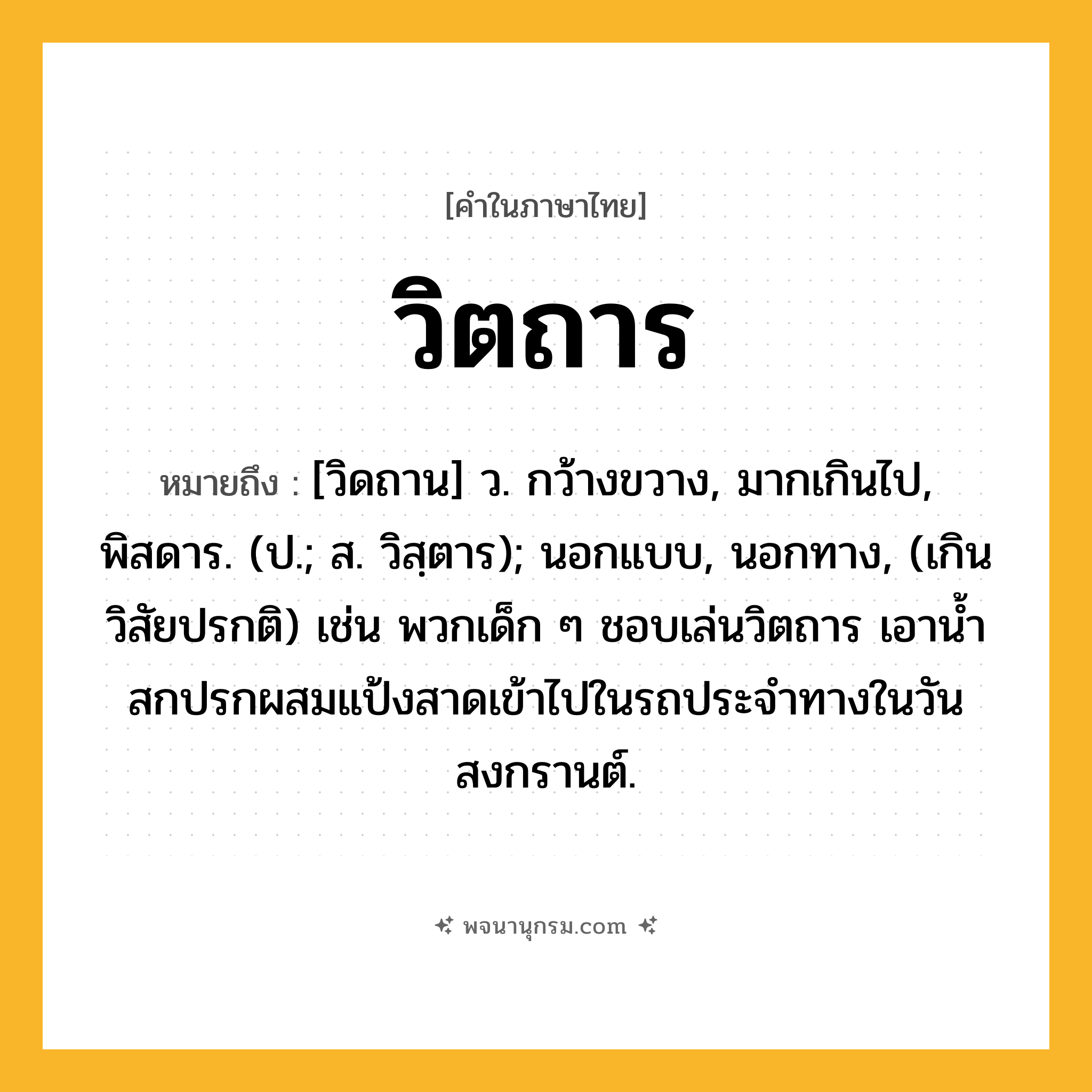 วิตถาร ความหมาย หมายถึงอะไร?, คำในภาษาไทย วิตถาร หมายถึง [วิดถาน] ว. กว้างขวาง, มากเกินไป, พิสดาร. (ป.; ส. วิสฺตาร); นอกแบบ, นอกทาง, (เกินวิสัยปรกติ) เช่น พวกเด็ก ๆ ชอบเล่นวิตถาร เอาน้ำสกปรกผสมแป้งสาดเข้าไปในรถประจำทางในวันสงกรานต์.