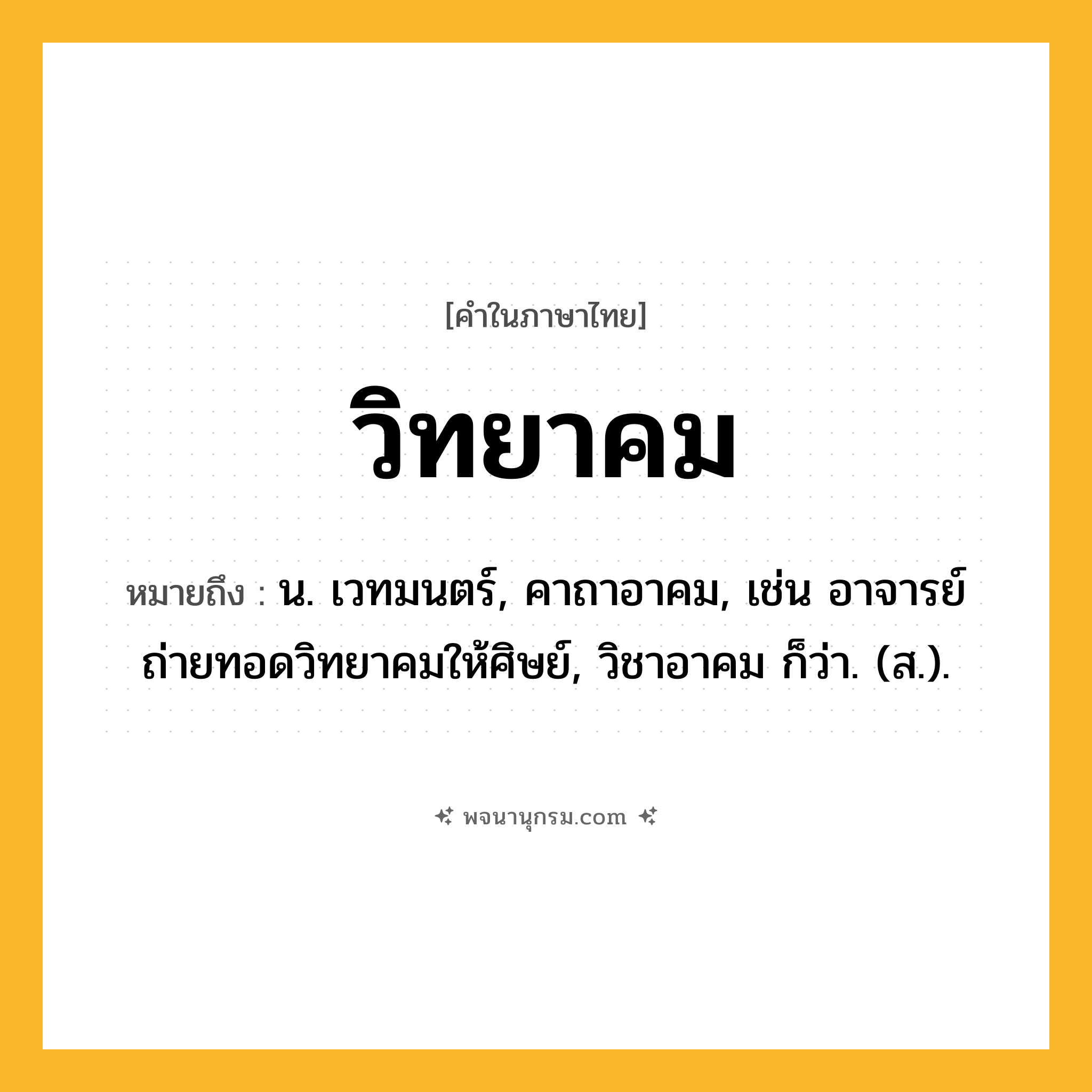 วิทยาคม ความหมาย หมายถึงอะไร?, คำในภาษาไทย วิทยาคม หมายถึง น. เวทมนตร์, คาถาอาคม, เช่น อาจารย์ถ่ายทอดวิทยาคมให้ศิษย์, วิชาอาคม ก็ว่า. (ส.).