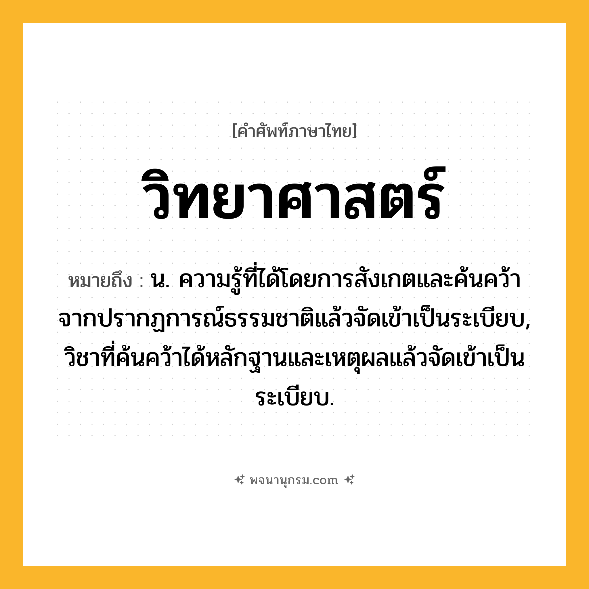 วิทยาศาสตร์ ความหมาย หมายถึงอะไร?, คำในภาษาไทย วิทยาศาสตร์ หมายถึง น. ความรู้ที่ได้โดยการสังเกตและค้นคว้าจากปรากฏการณ์ธรรมชาติแล้วจัดเข้าเป็นระเบียบ, วิชาที่ค้นคว้าได้หลักฐานและเหตุผลแล้วจัดเข้าเป็นระเบียบ.