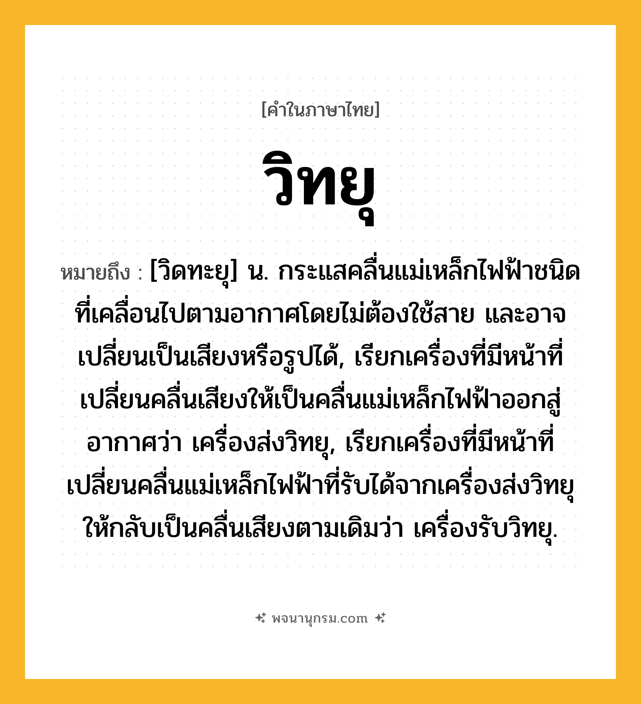 วิทยุ ความหมาย หมายถึงอะไร?, คำในภาษาไทย วิทยุ หมายถึง [วิดทะยุ] น. กระแสคลื่นแม่เหล็กไฟฟ้าชนิดที่เคลื่อนไปตามอากาศโดยไม่ต้องใช้สาย และอาจเปลี่ยนเป็นเสียงหรือรูปได้, เรียกเครื่องที่มีหน้าที่เปลี่ยนคลื่นเสียงให้เป็นคลื่นแม่เหล็กไฟฟ้าออกสู่อากาศว่า เครื่องส่งวิทยุ, เรียกเครื่องที่มีหน้าที่เปลี่ยนคลื่นแม่เหล็กไฟฟ้าที่รับได้จากเครื่องส่งวิทยุให้กลับเป็นคลื่นเสียงตามเดิมว่า เครื่องรับวิทยุ.