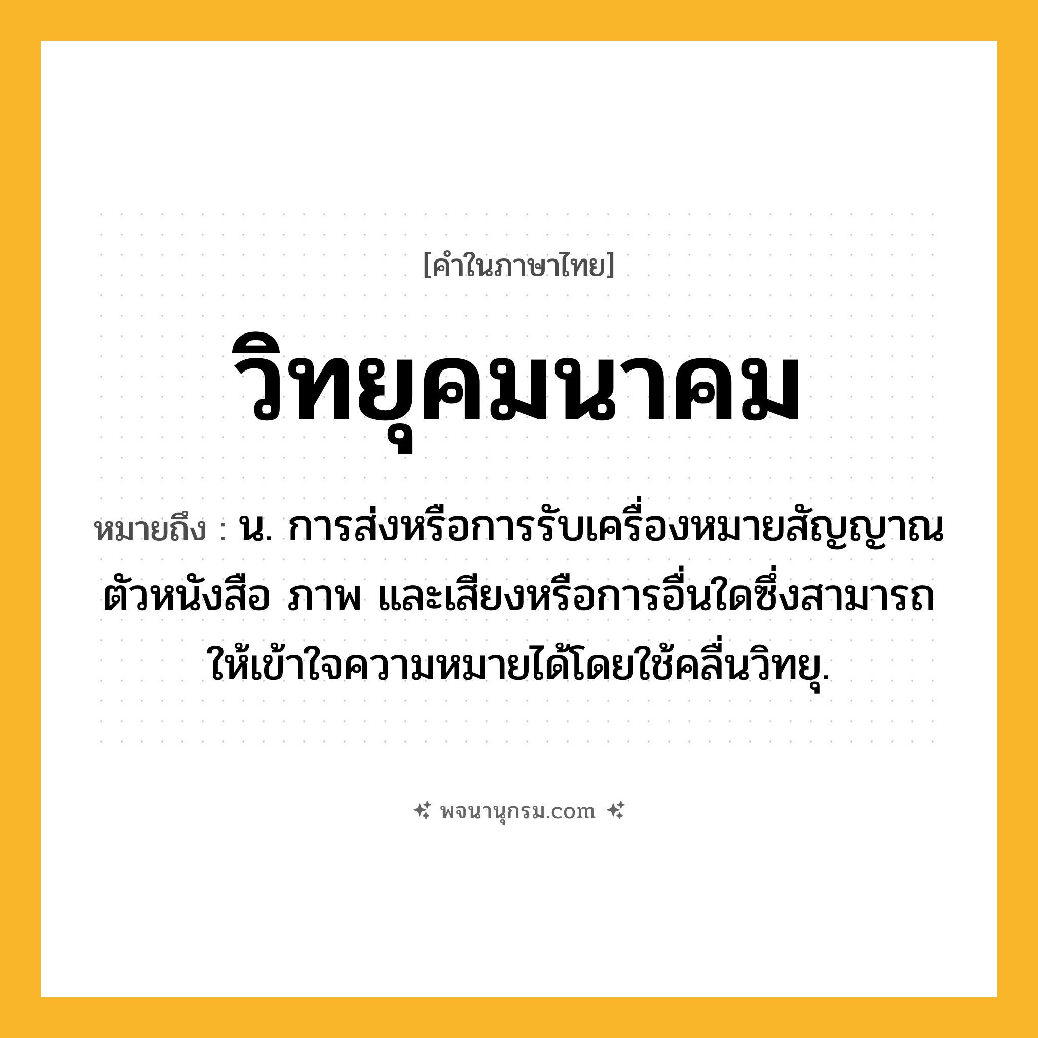 วิทยุคมนาคม ความหมาย หมายถึงอะไร?, คำในภาษาไทย วิทยุคมนาคม หมายถึง น. การส่งหรือการรับเครื่องหมายสัญญาณ ตัวหนังสือ ภาพ และเสียงหรือการอื่นใดซึ่งสามารถให้เข้าใจความหมายได้โดยใช้คลื่นวิทยุ.