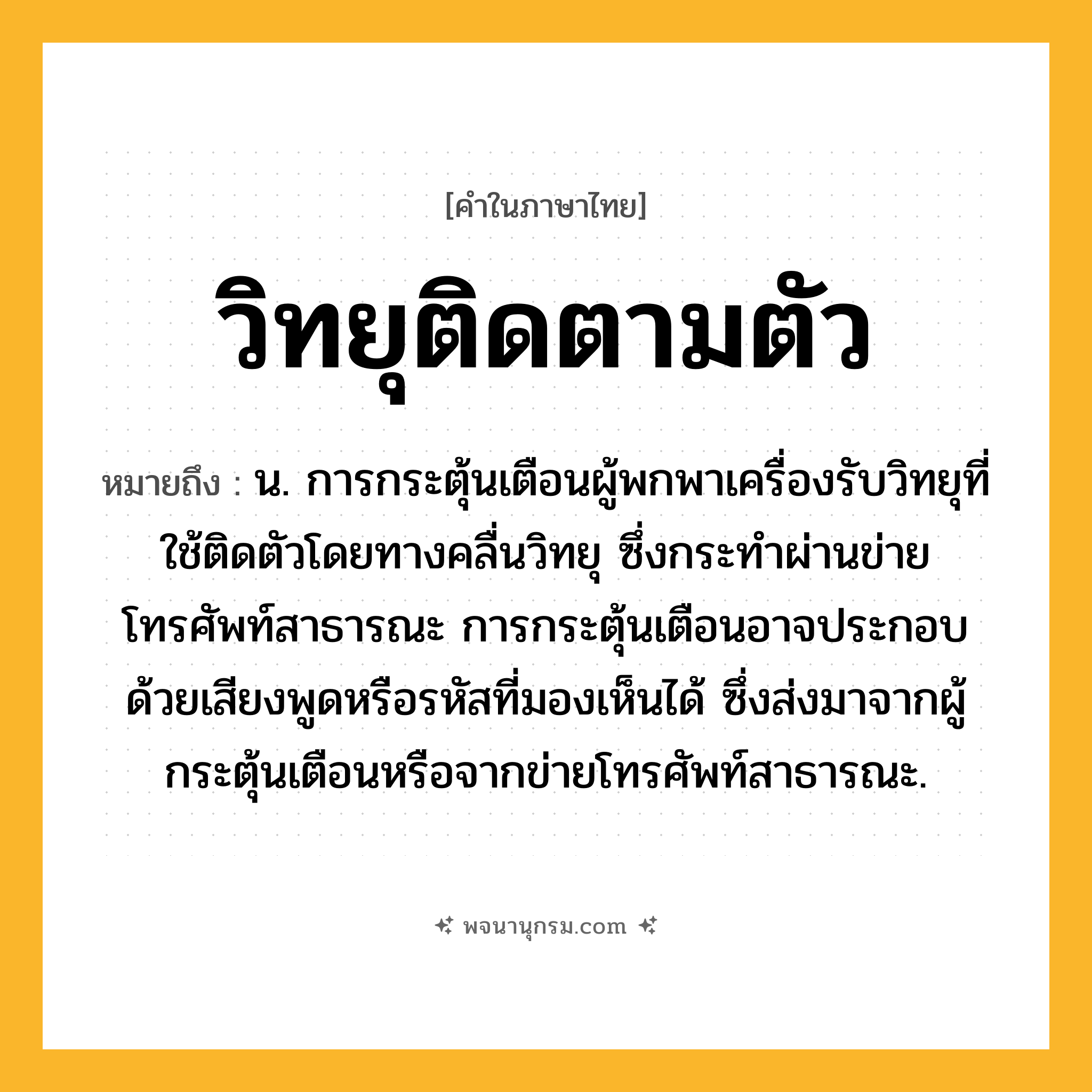 วิทยุติดตามตัว ความหมาย หมายถึงอะไร?, คำในภาษาไทย วิทยุติดตามตัว หมายถึง น. การกระตุ้นเตือนผู้พกพาเครื่องรับวิทยุที่ใช้ติดตัวโดยทางคลื่นวิทยุ ซึ่งกระทำผ่านข่ายโทรศัพท์สาธารณะ การกระตุ้นเตือนอาจประกอบด้วยเสียงพูดหรือรหัสที่มองเห็นได้ ซึ่งส่งมาจากผู้กระตุ้นเตือนหรือจากข่ายโทรศัพท์สาธารณะ.