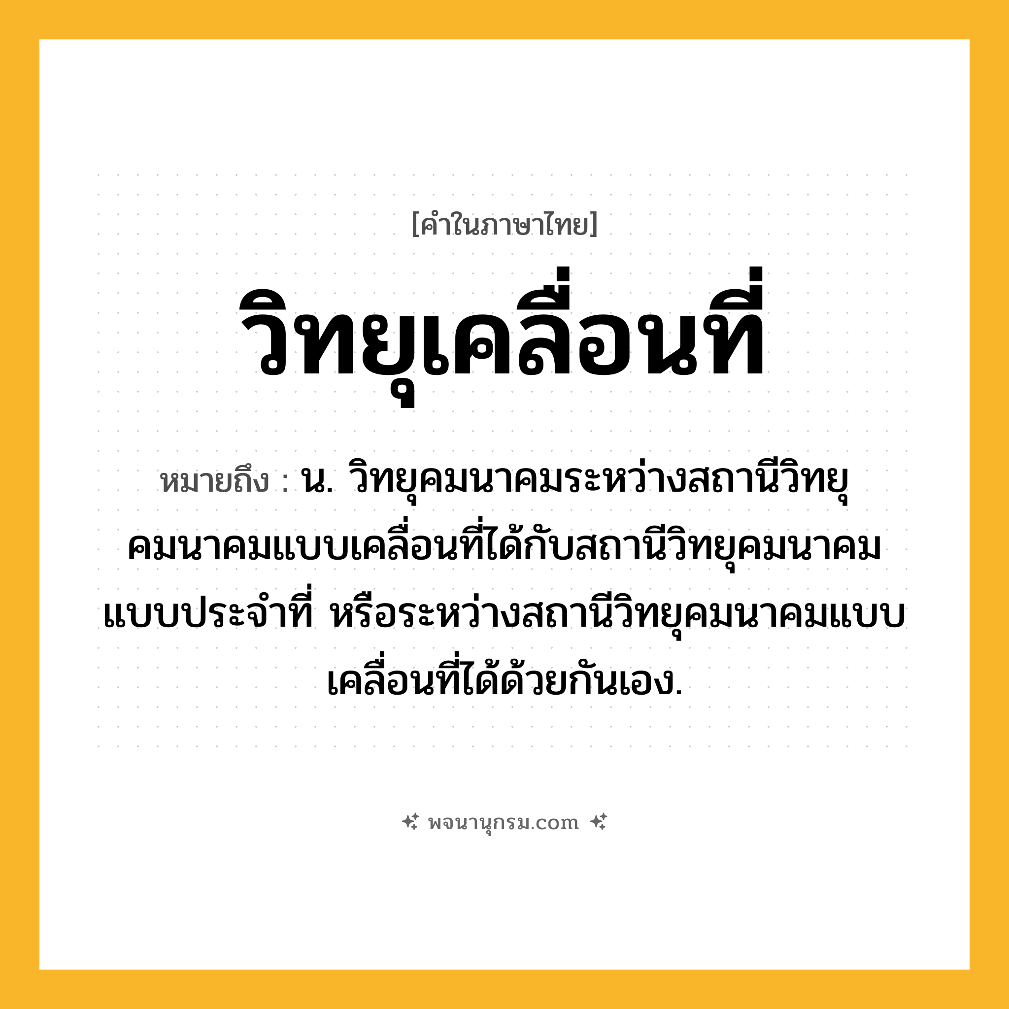 วิทยุเคลื่อนที่ ความหมาย หมายถึงอะไร?, คำในภาษาไทย วิทยุเคลื่อนที่ หมายถึง น. วิทยุคมนาคมระหว่างสถานีวิทยุคมนาคมแบบเคลื่อนที่ได้กับสถานีวิทยุคมนาคมแบบประจำที่ หรือระหว่างสถานีวิทยุคมนาคมแบบเคลื่อนที่ได้ด้วยกันเอง.