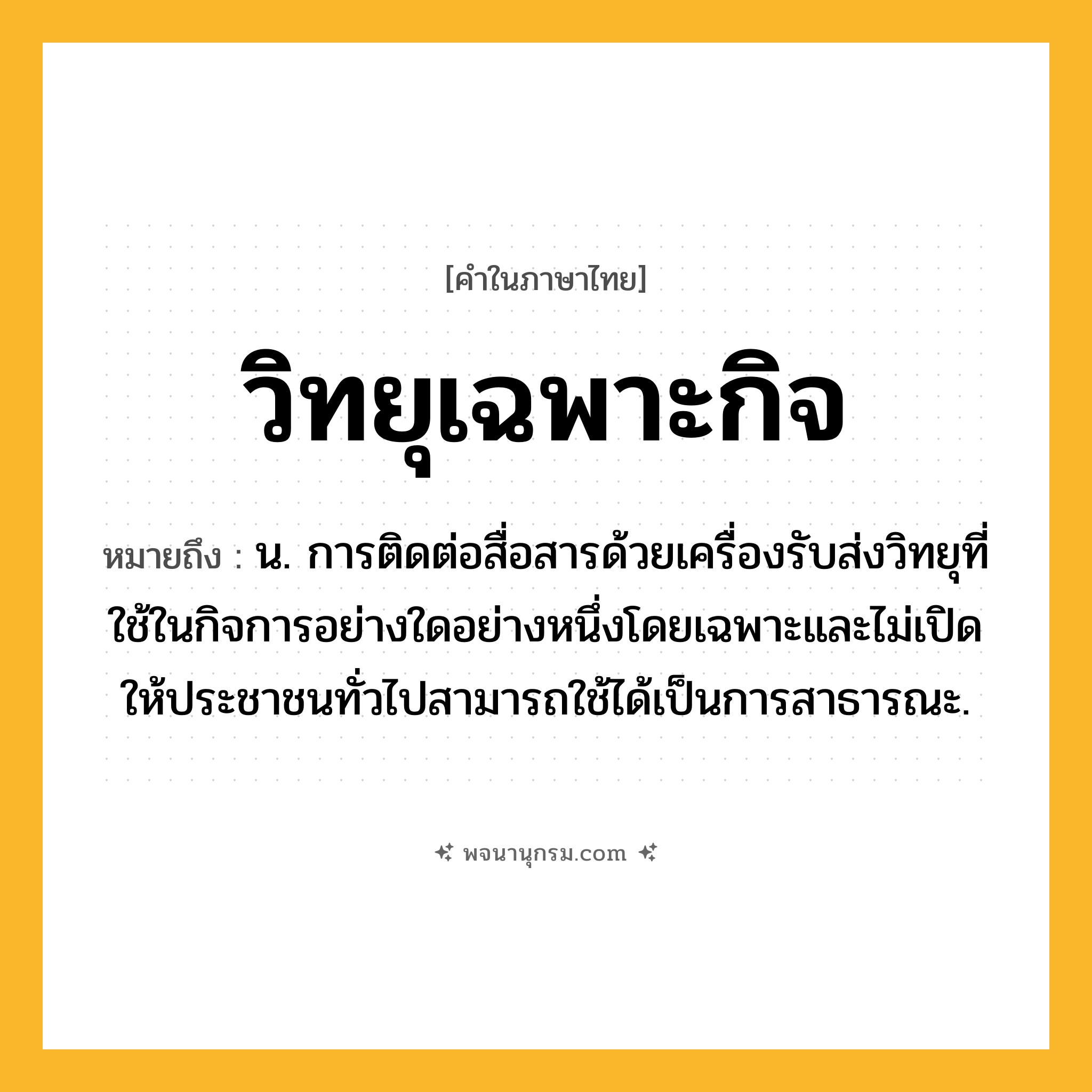 วิทยุเฉพาะกิจ ความหมาย หมายถึงอะไร?, คำในภาษาไทย วิทยุเฉพาะกิจ หมายถึง น. การติดต่อสื่อสารด้วยเครื่องรับส่งวิทยุที่ใช้ในกิจการอย่างใดอย่างหนึ่งโดยเฉพาะและไม่เปิดให้ประชาชนทั่วไปสามารถใช้ได้เป็นการสาธารณะ.