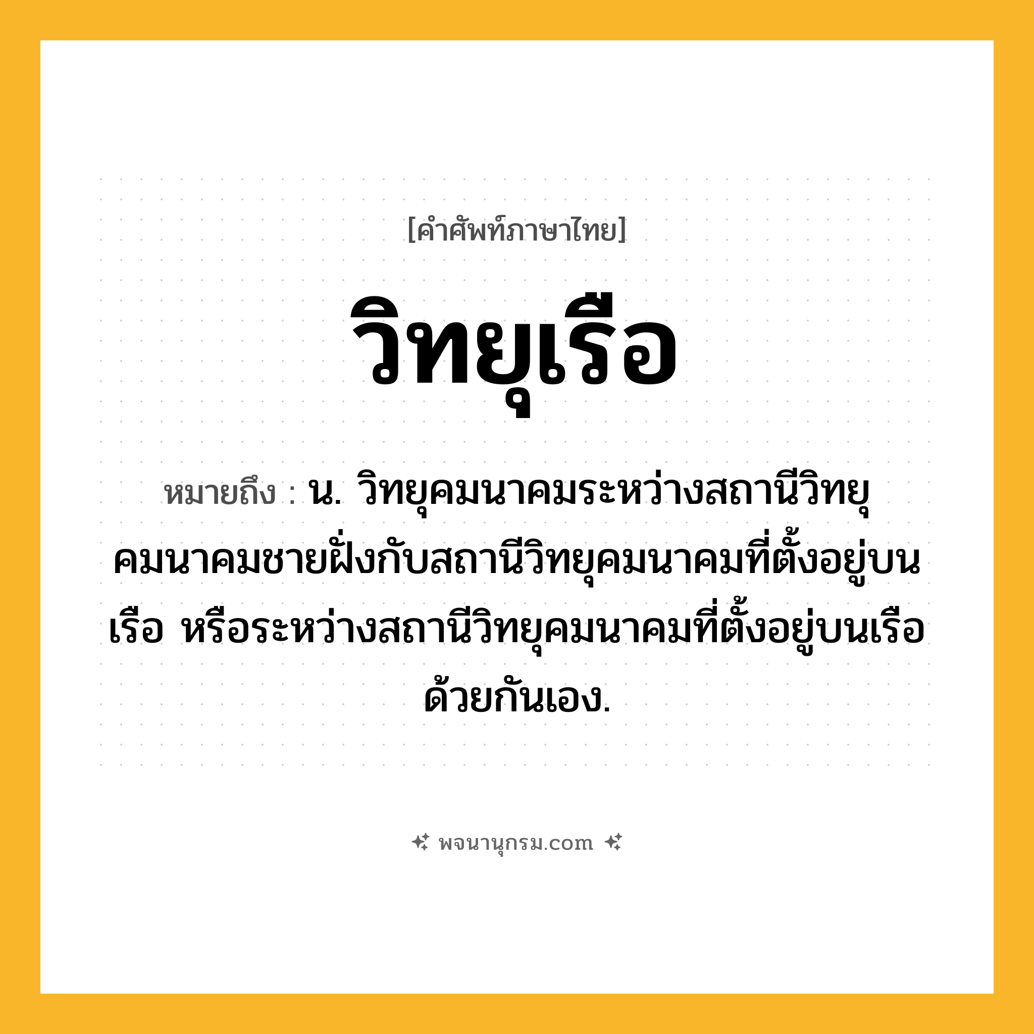 วิทยุเรือ ความหมาย หมายถึงอะไร?, คำในภาษาไทย วิทยุเรือ หมายถึง น. วิทยุคมนาคมระหว่างสถานีวิทยุคมนาคมชายฝั่งกับสถานีวิทยุคมนาคมที่ตั้งอยู่บนเรือ หรือระหว่างสถานีวิทยุคมนาคมที่ตั้งอยู่บนเรือด้วยกันเอง.