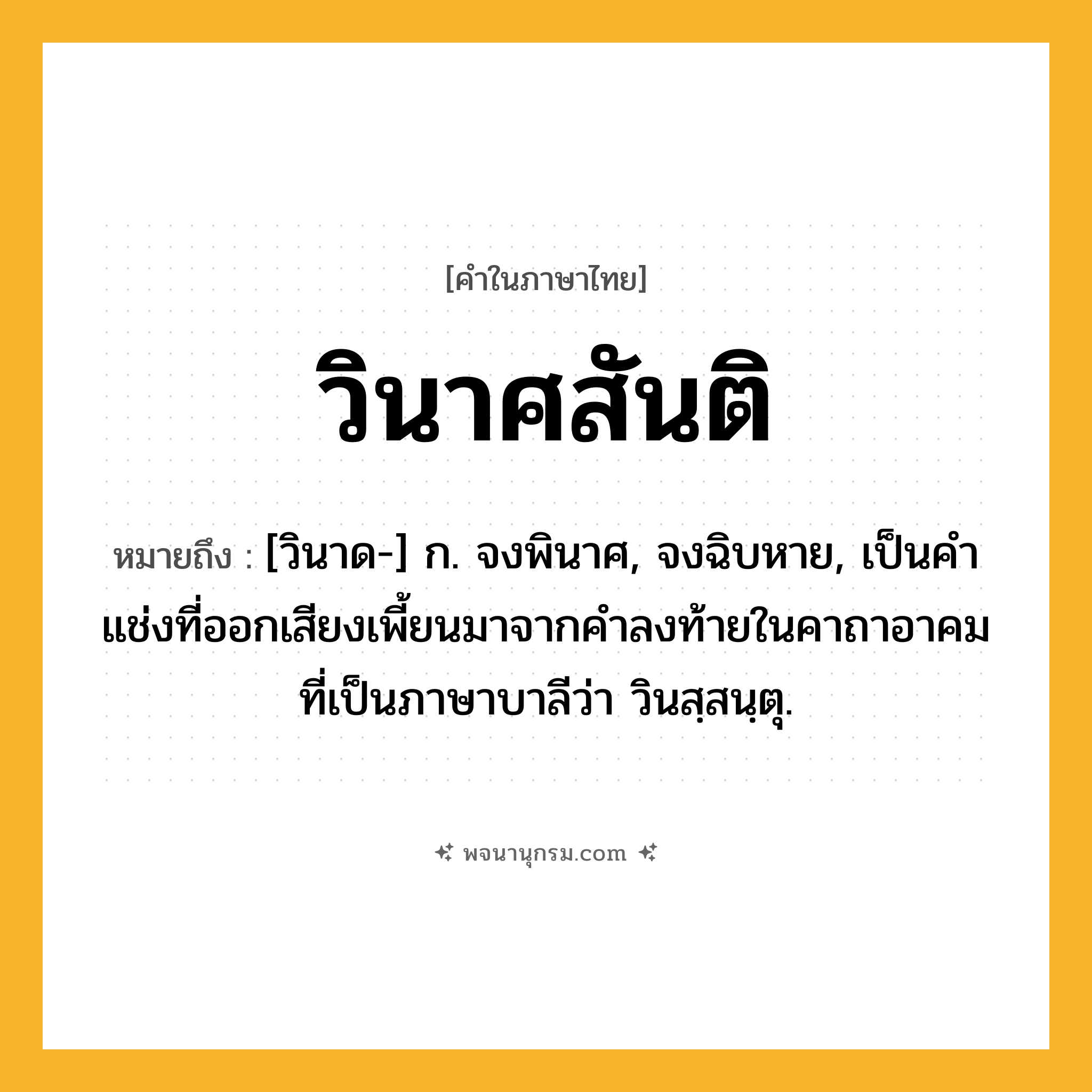 วินาศสันติ ความหมาย หมายถึงอะไร?, คำในภาษาไทย วินาศสันติ หมายถึง [วินาด-] ก. จงพินาศ, จงฉิบหาย, เป็นคำแช่งที่ออกเสียงเพี้ยนมาจากคำลงท้ายในคาถาอาคมที่เป็นภาษาบาลีว่า วินสฺสนฺตุ.