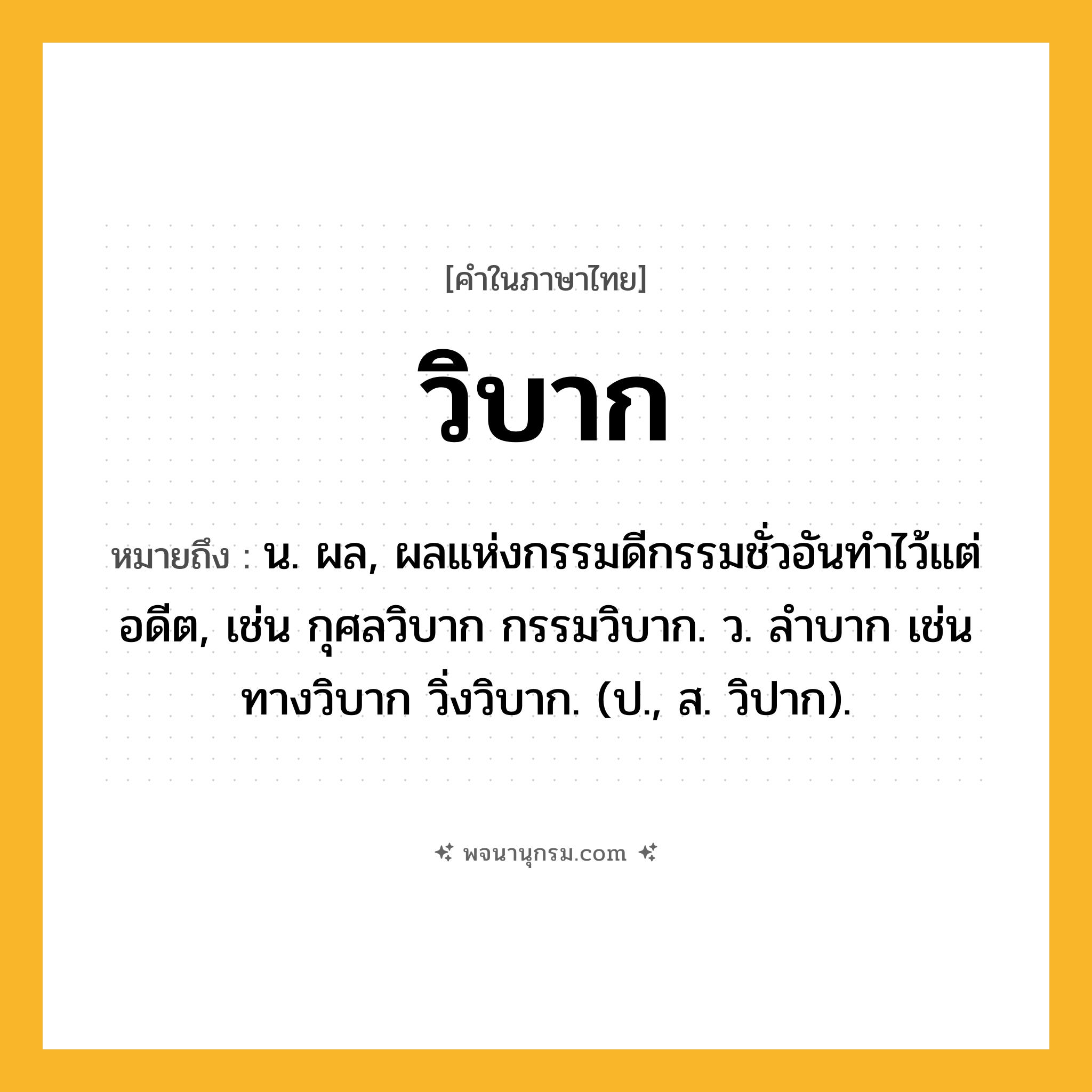 วิบาก ความหมาย หมายถึงอะไร?, คำในภาษาไทย วิบาก หมายถึง น. ผล, ผลแห่งกรรมดีกรรมชั่วอันทําไว้แต่อดีต, เช่น กุศลวิบาก กรรมวิบาก. ว. ลำบาก เช่น ทางวิบาก วิ่งวิบาก. (ป., ส. วิปาก).