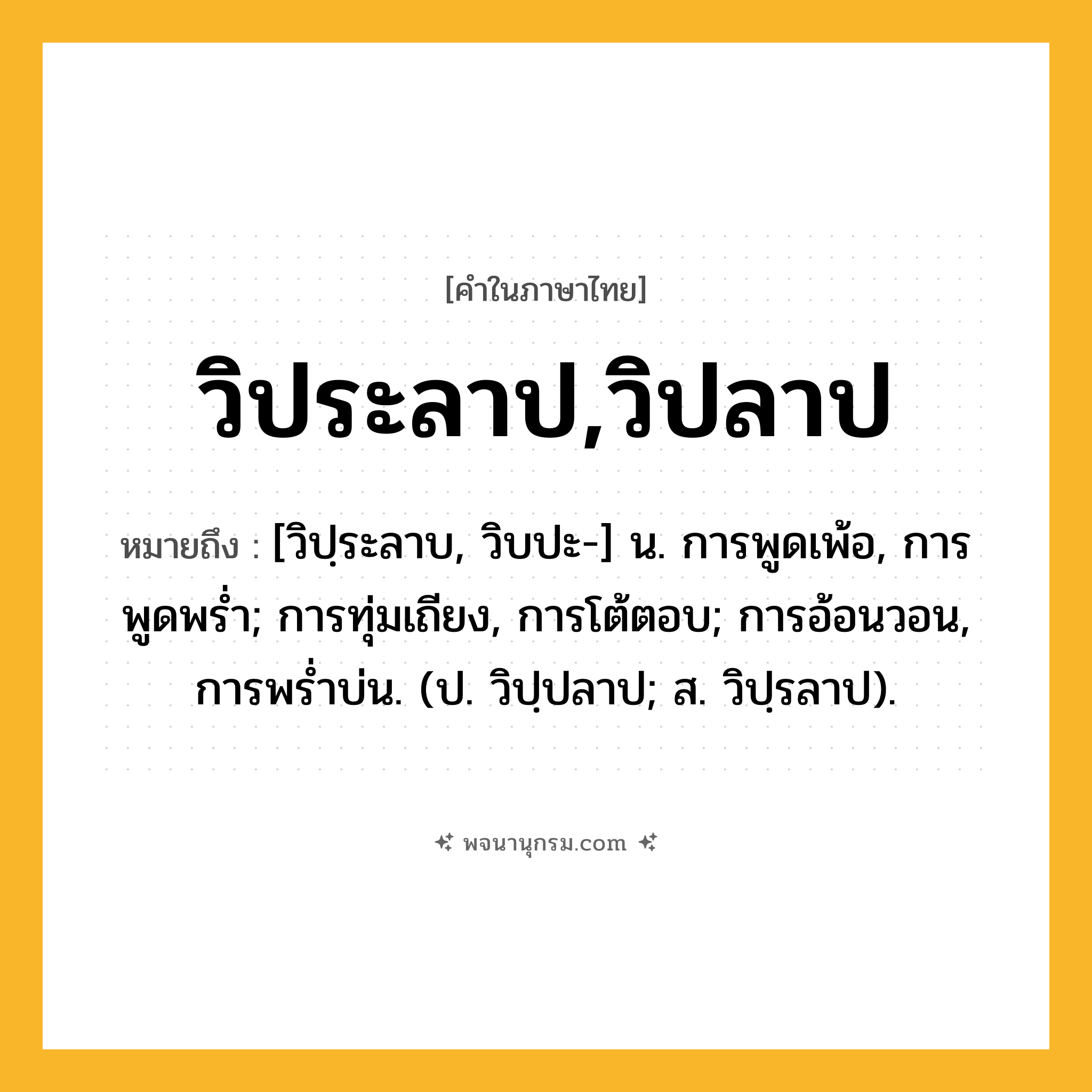 วิประลาป,วิปลาป ความหมาย หมายถึงอะไร?, คำในภาษาไทย วิประลาป,วิปลาป หมายถึง [วิปฺระลาบ, วิบปะ-] น. การพูดเพ้อ, การพูดพรํ่า; การทุ่มเถียง, การโต้ตอบ; การอ้อนวอน, การพรํ่าบ่น. (ป. วิปฺปลาป; ส. วิปฺรลาป).