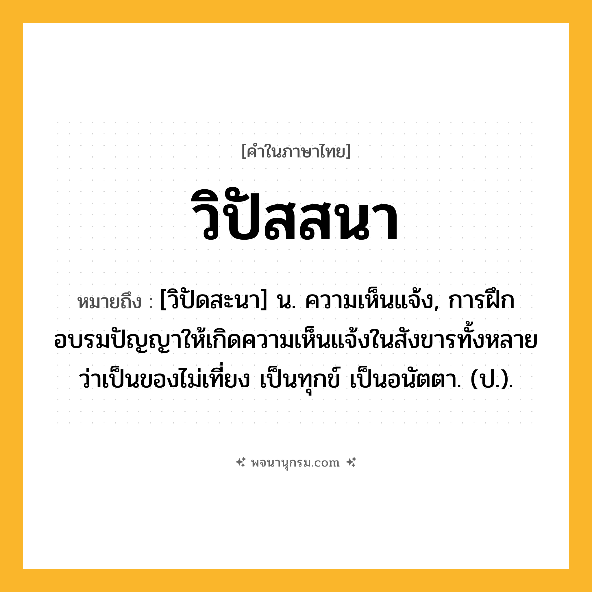 วิปัสสนา ความหมาย หมายถึงอะไร?, คำในภาษาไทย วิปัสสนา หมายถึง [วิปัดสะนา] น. ความเห็นแจ้ง, การฝึกอบรมปัญญาให้เกิดความเห็นแจ้งในสังขารทั้งหลายว่าเป็นของไม่เที่ยง เป็นทุกข์ เป็นอนัตตา. (ป.).