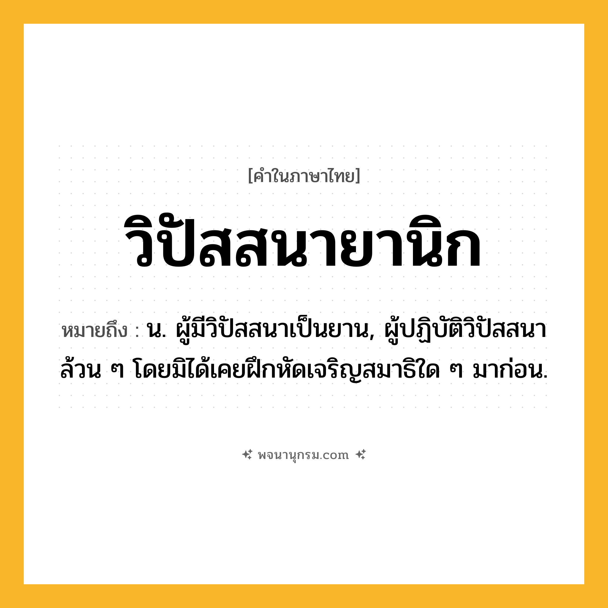 วิปัสสนายานิก ความหมาย หมายถึงอะไร?, คำในภาษาไทย วิปัสสนายานิก หมายถึง น. ผู้มีวิปัสสนาเป็นยาน, ผู้ปฏิบัติวิปัสสนาล้วน ๆ โดยมิได้เคยฝึกหัดเจริญสมาธิใด ๆ มาก่อน.