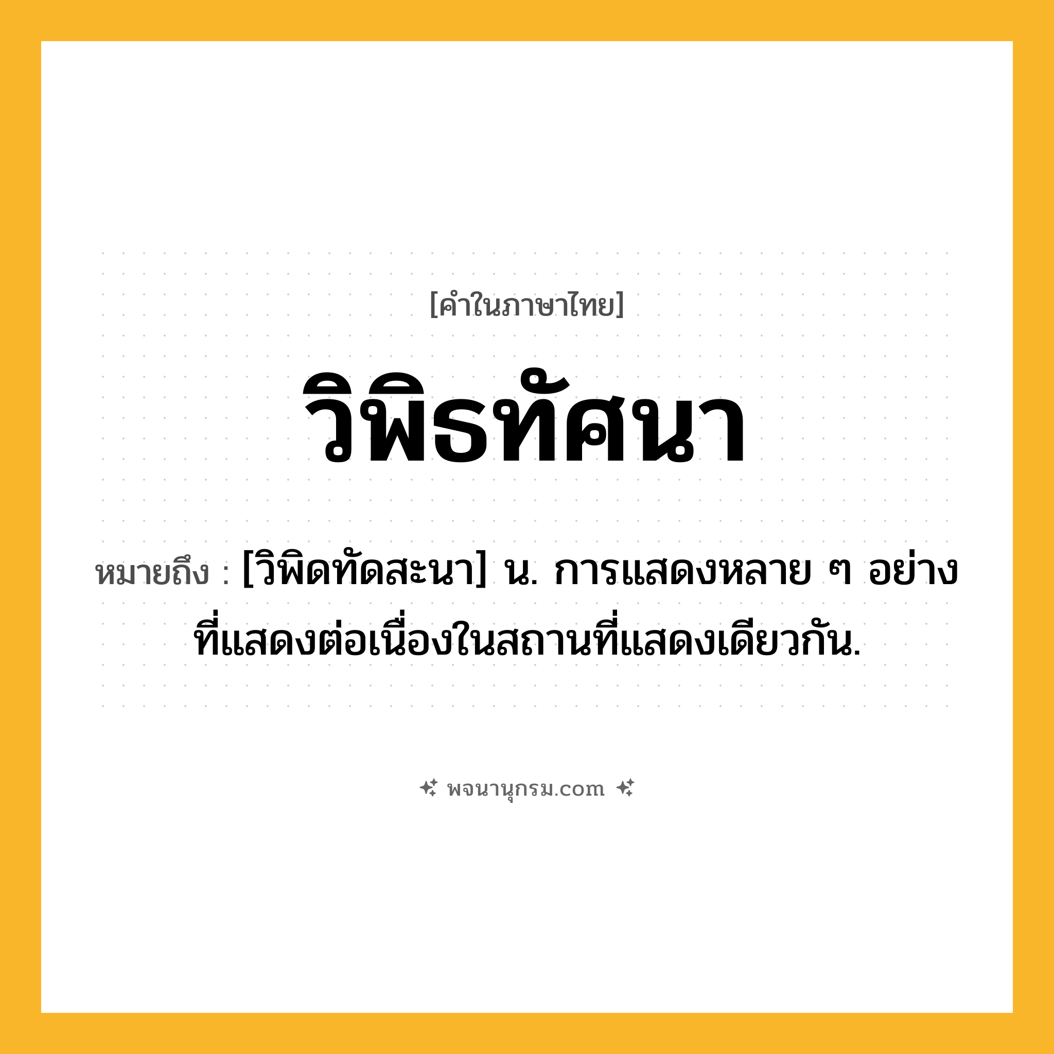 วิพิธทัศนา ความหมาย หมายถึงอะไร?, คำในภาษาไทย วิพิธทัศนา หมายถึง [วิพิดทัดสะนา] น. การแสดงหลาย ๆ อย่างที่แสดงต่อเนื่องในสถานที่แสดงเดียวกัน.
