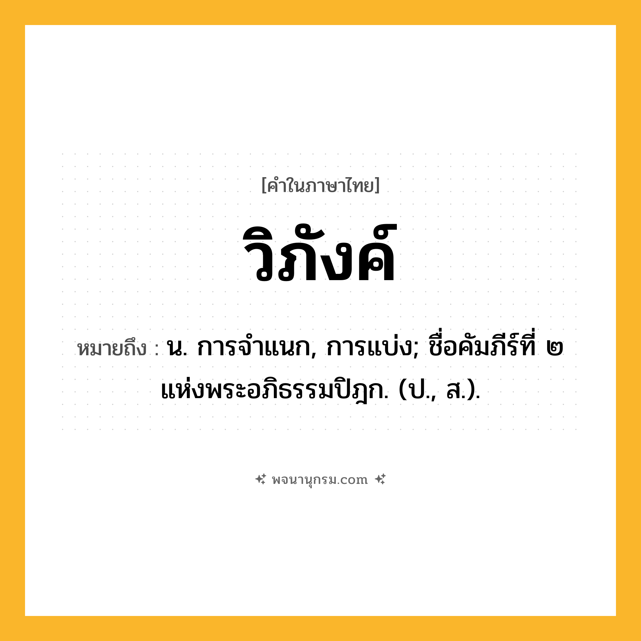 วิภังค์ ความหมาย หมายถึงอะไร?, คำในภาษาไทย วิภังค์ หมายถึง น. การจําแนก, การแบ่ง; ชื่อคัมภีร์ที่ ๒ แห่งพระอภิธรรมปิฎก. (ป., ส.).