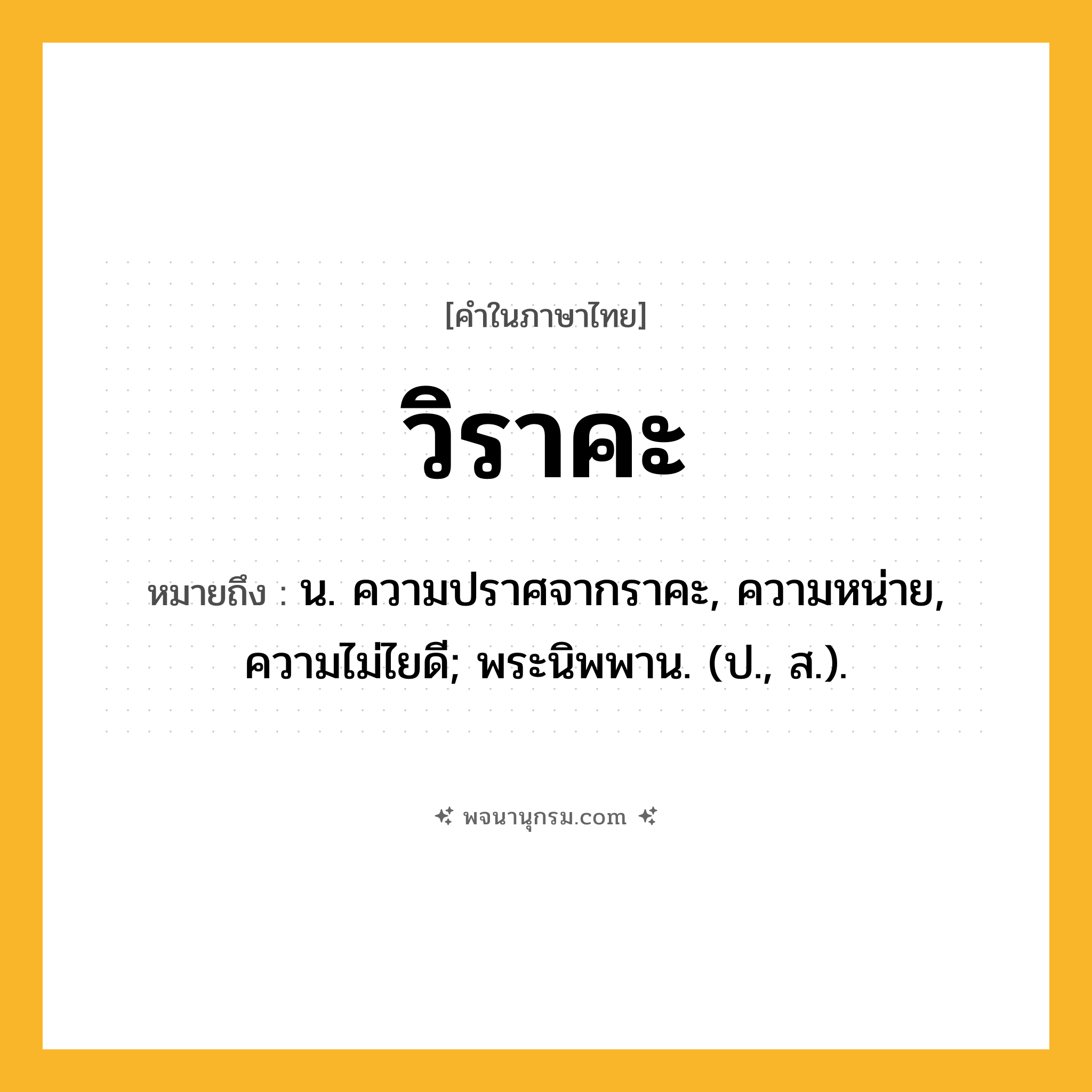 วิราคะ ความหมาย หมายถึงอะไร?, คำในภาษาไทย วิราคะ หมายถึง น. ความปราศจากราคะ, ความหน่าย, ความไม่ไยดี; พระนิพพาน. (ป., ส.).