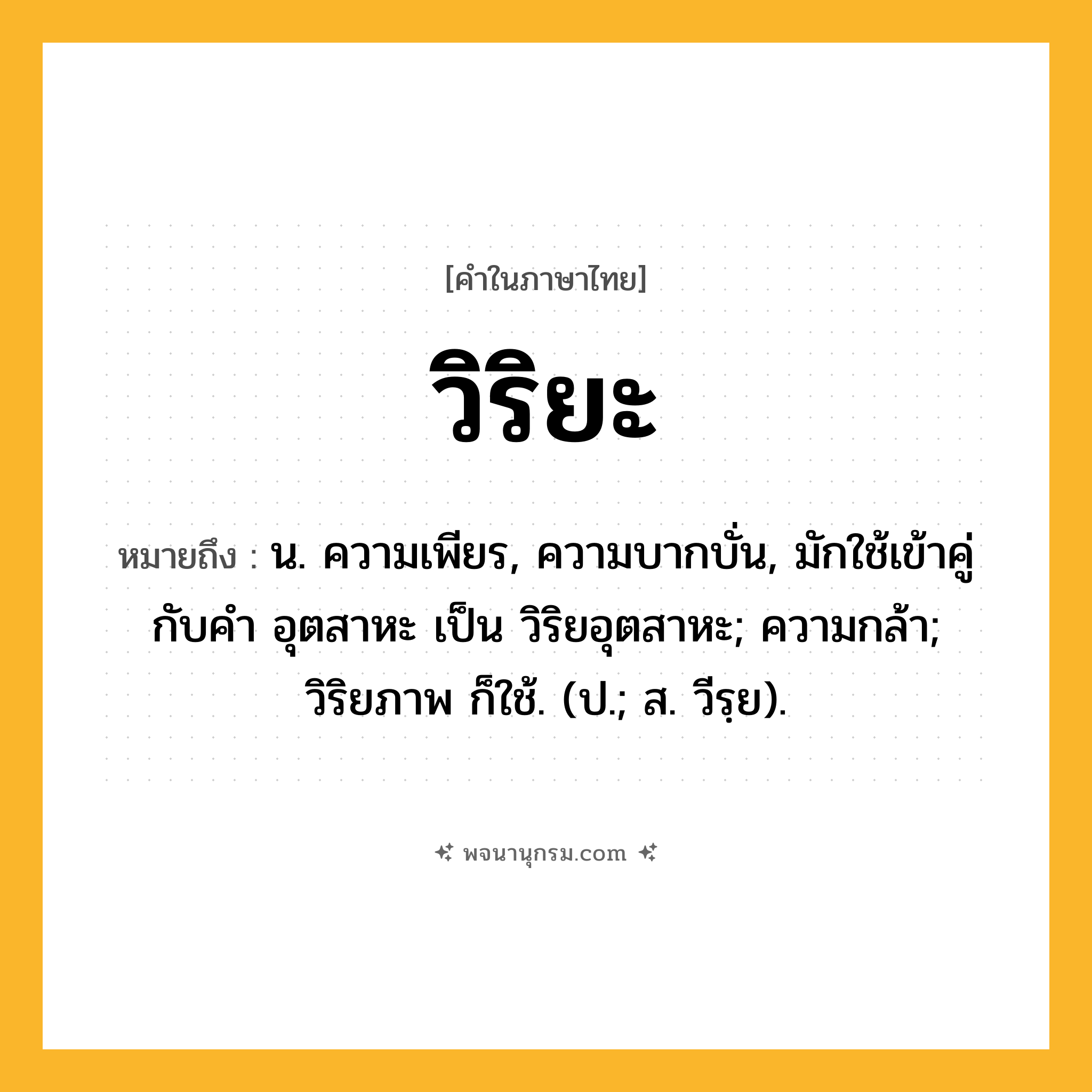 วิริยะ ความหมาย หมายถึงอะไร?, คำในภาษาไทย วิริยะ หมายถึง น. ความเพียร, ความบากบั่น, มักใช้เข้าคู่กับคำ อุตสาหะ เป็น วิริยอุตสาหะ; ความกล้า; วิริยภาพ ก็ใช้. (ป.; ส. วีรฺย).
