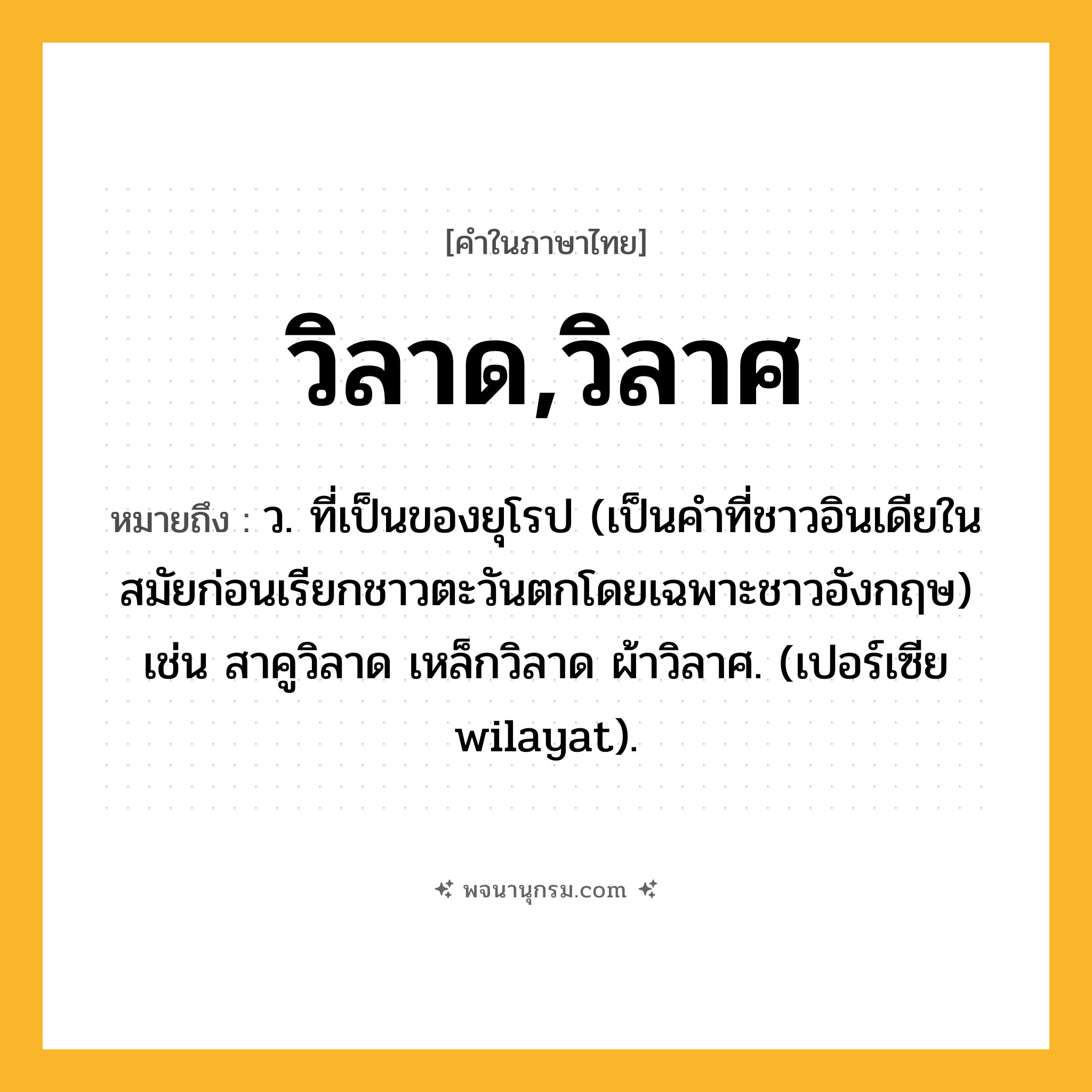 วิลาด,วิลาศ ความหมาย หมายถึงอะไร?, คำในภาษาไทย วิลาด,วิลาศ หมายถึง ว. ที่เป็นของยุโรป (เป็นคําที่ชาวอินเดียในสมัยก่อนเรียกชาวตะวันตกโดยเฉพาะชาวอังกฤษ) เช่น สาคูวิลาด เหล็กวิลาด ผ้าวิลาศ. (เปอร์เซีย wilayat).