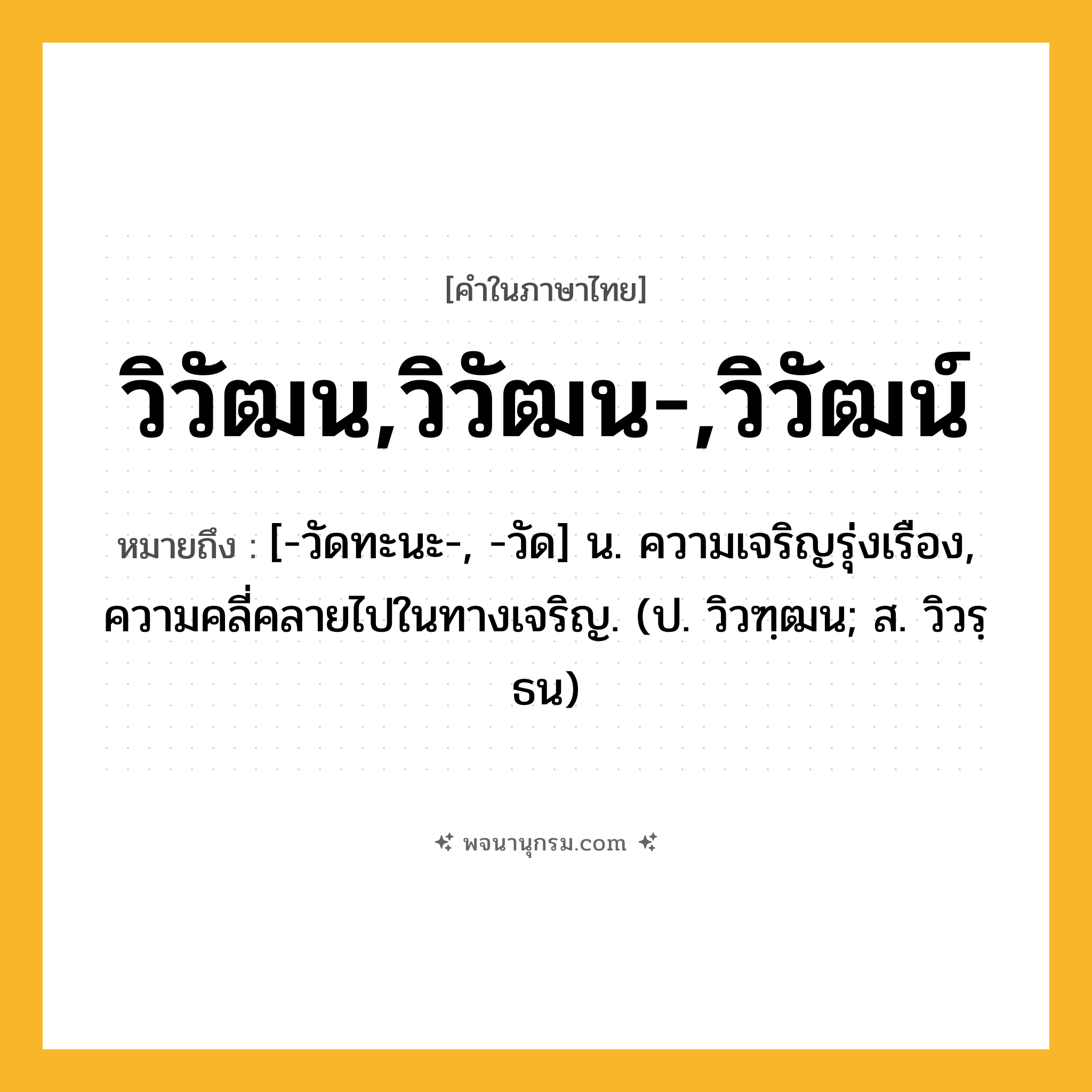 วิวัฒน,วิวัฒน-,วิวัฒน์ ความหมาย หมายถึงอะไร?, คำในภาษาไทย วิวัฒน,วิวัฒน-,วิวัฒน์ หมายถึง [-วัดทะนะ-, -วัด] น. ความเจริญรุ่งเรือง, ความคลี่คลายไปในทางเจริญ. (ป. วิวฑฺฒน; ส. วิวรฺธน)