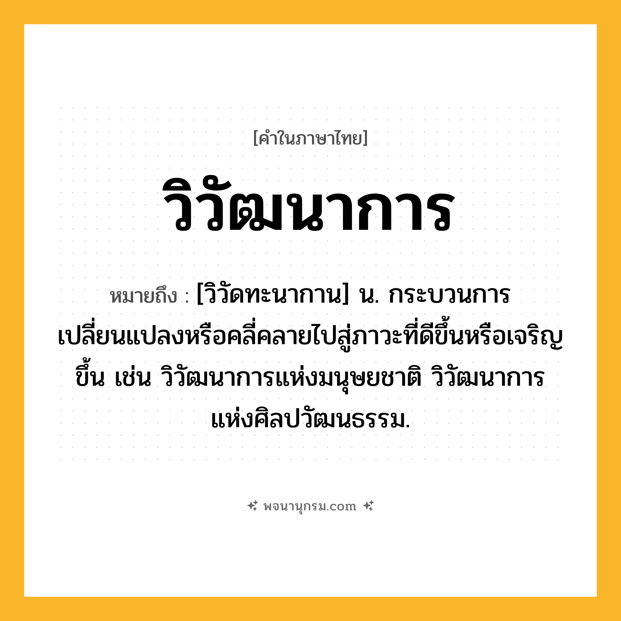 วิวัฒนาการ ความหมาย หมายถึงอะไร?, คำในภาษาไทย วิวัฒนาการ หมายถึง [วิวัดทะนากาน] น. กระบวนการเปลี่ยนแปลงหรือคลี่คลายไปสู่ภาวะที่ดีขึ้นหรือเจริญขึ้น เช่น วิวัฒนาการแห่งมนุษยชาติ วิวัฒนาการแห่งศิลปวัฒนธรรม.