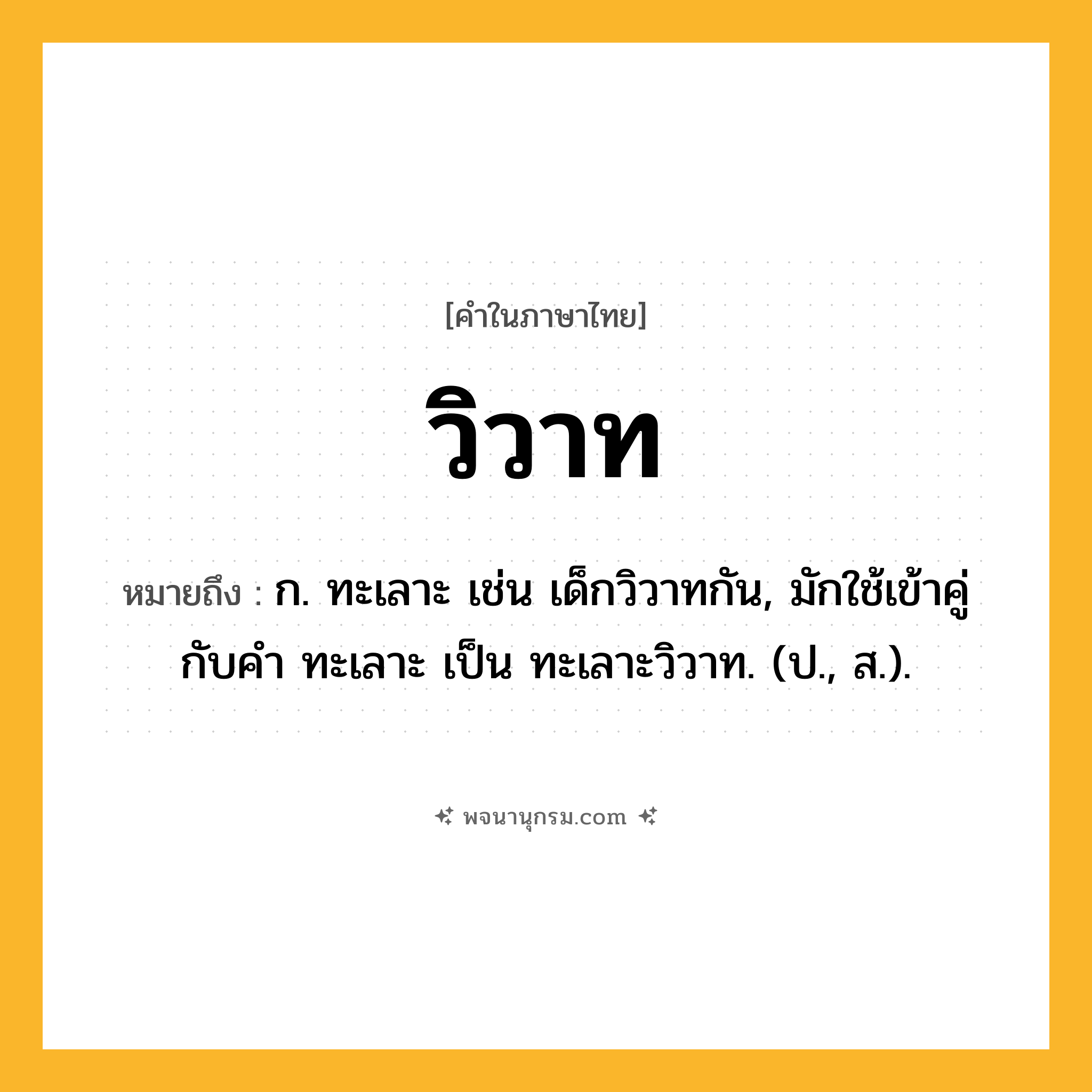 วิวาท ความหมาย หมายถึงอะไร?, คำในภาษาไทย วิวาท หมายถึง ก. ทะเลาะ เช่น เด็กวิวาทกัน, มักใช้เข้าคู่กับคำ ทะเลาะ เป็น ทะเลาะวิวาท. (ป., ส.).