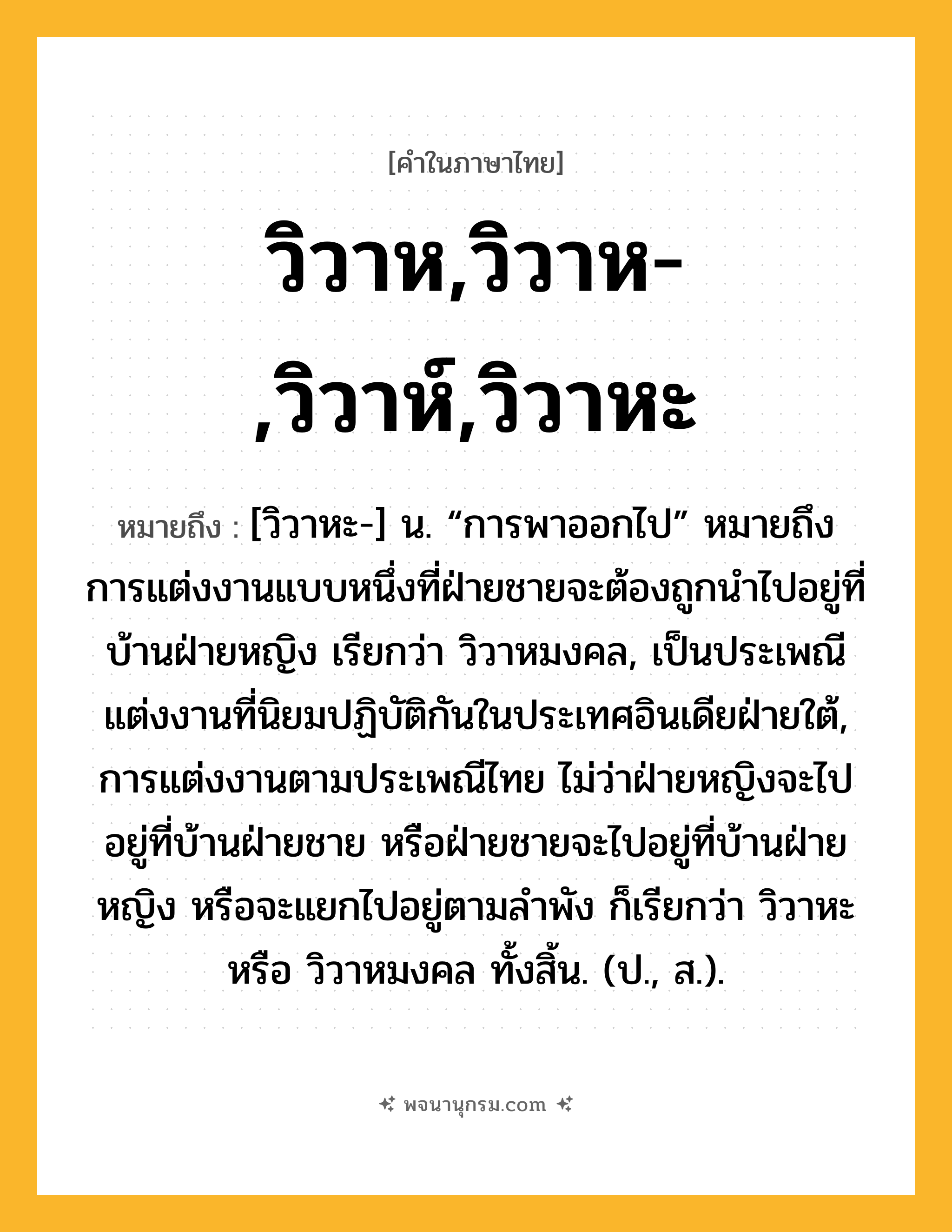 วิวาห,วิวาห-,วิวาห์,วิวาหะ ความหมาย หมายถึงอะไร?, คำในภาษาไทย วิวาห,วิวาห-,วิวาห์,วิวาหะ หมายถึง [วิวาหะ-] น. “การพาออกไป” หมายถึง การแต่งงานแบบหนึ่งที่ฝ่ายชายจะต้องถูกนําไปอยู่ที่บ้านฝ่ายหญิง เรียกว่า วิวาหมงคล, เป็นประเพณีแต่งงานที่นิยมปฏิบัติกันในประเทศอินเดียฝ่ายใต้, การแต่งงานตามประเพณีไทย ไม่ว่าฝ่ายหญิงจะไปอยู่ที่บ้านฝ่ายชาย หรือฝ่ายชายจะไปอยู่ที่บ้านฝ่ายหญิง หรือจะแยกไปอยู่ตามลําพัง ก็เรียกว่า วิวาหะ หรือ วิวาหมงคล ทั้งสิ้น. (ป., ส.).