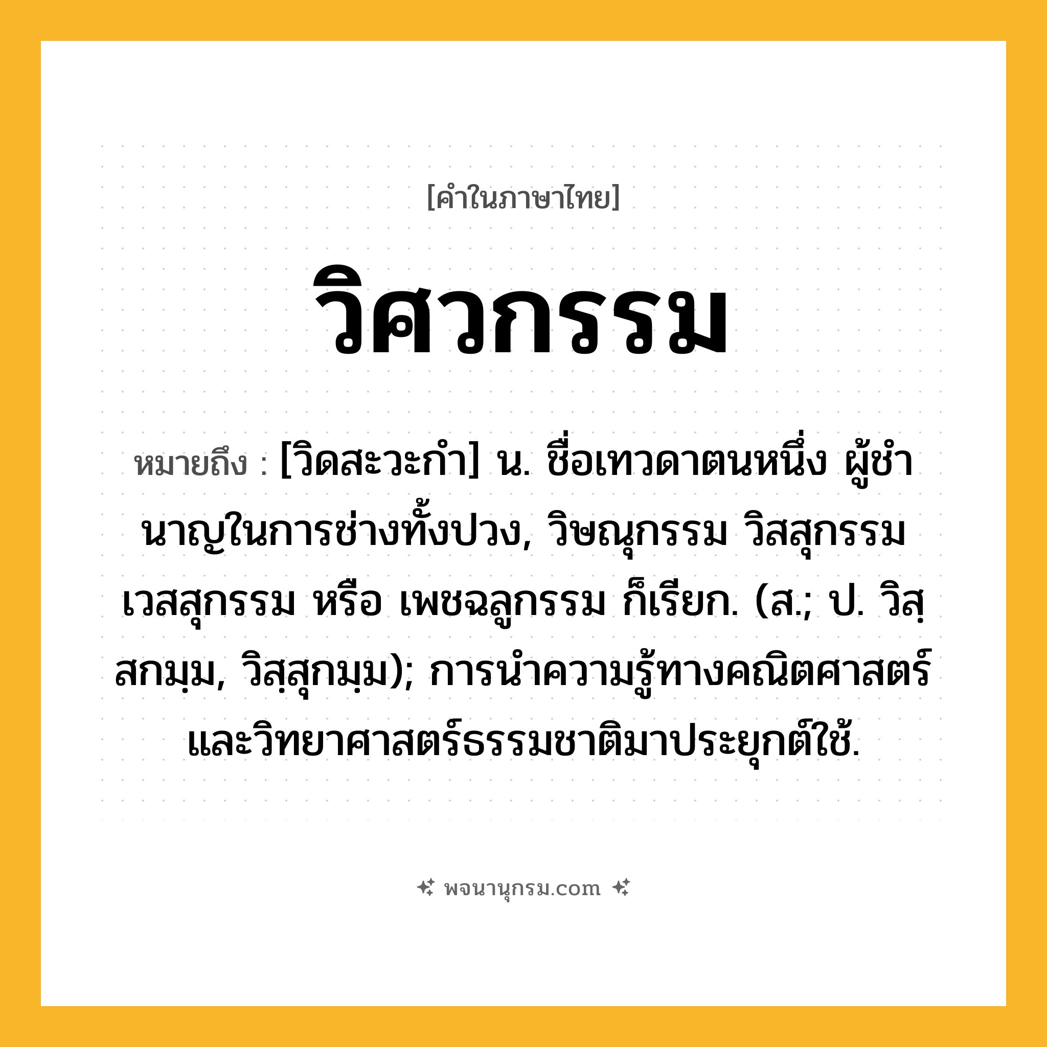 วิศวกรรม ความหมาย หมายถึงอะไร?, คำในภาษาไทย วิศวกรรม หมายถึง [วิดสะวะกํา] น. ชื่อเทวดาตนหนึ่ง ผู้ชํานาญในการช่างทั้งปวง, วิษณุกรรม วิสสุกรรม เวสสุกรรม หรือ เพชฉลูกรรม ก็เรียก. (ส.; ป. วิสฺสกมฺม, วิสฺสุกมฺม); การนําความรู้ทางคณิตศาสตร์และวิทยาศาสตร์ธรรมชาติมาประยุกต์ใช้.