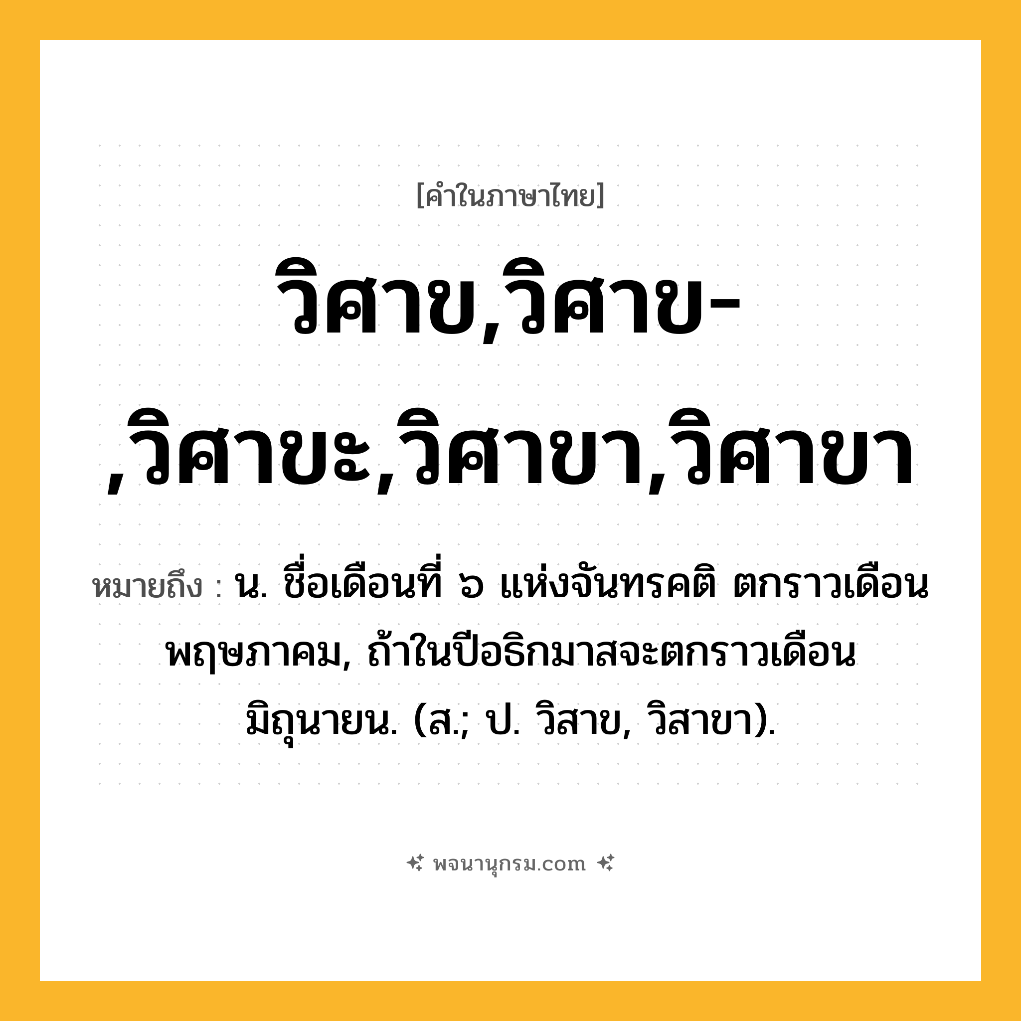 วิศาข,วิศาข-,วิศาขะ,วิศาขา,วิศาขา ความหมาย หมายถึงอะไร?, คำในภาษาไทย วิศาข,วิศาข-,วิศาขะ,วิศาขา,วิศาขา หมายถึง น. ชื่อเดือนที่ ๖ แห่งจันทรคติ ตกราวเดือนพฤษภาคม, ถ้าในปีอธิกมาสจะตกราวเดือนมิถุนายน. (ส.; ป. วิสาข, วิสาขา).