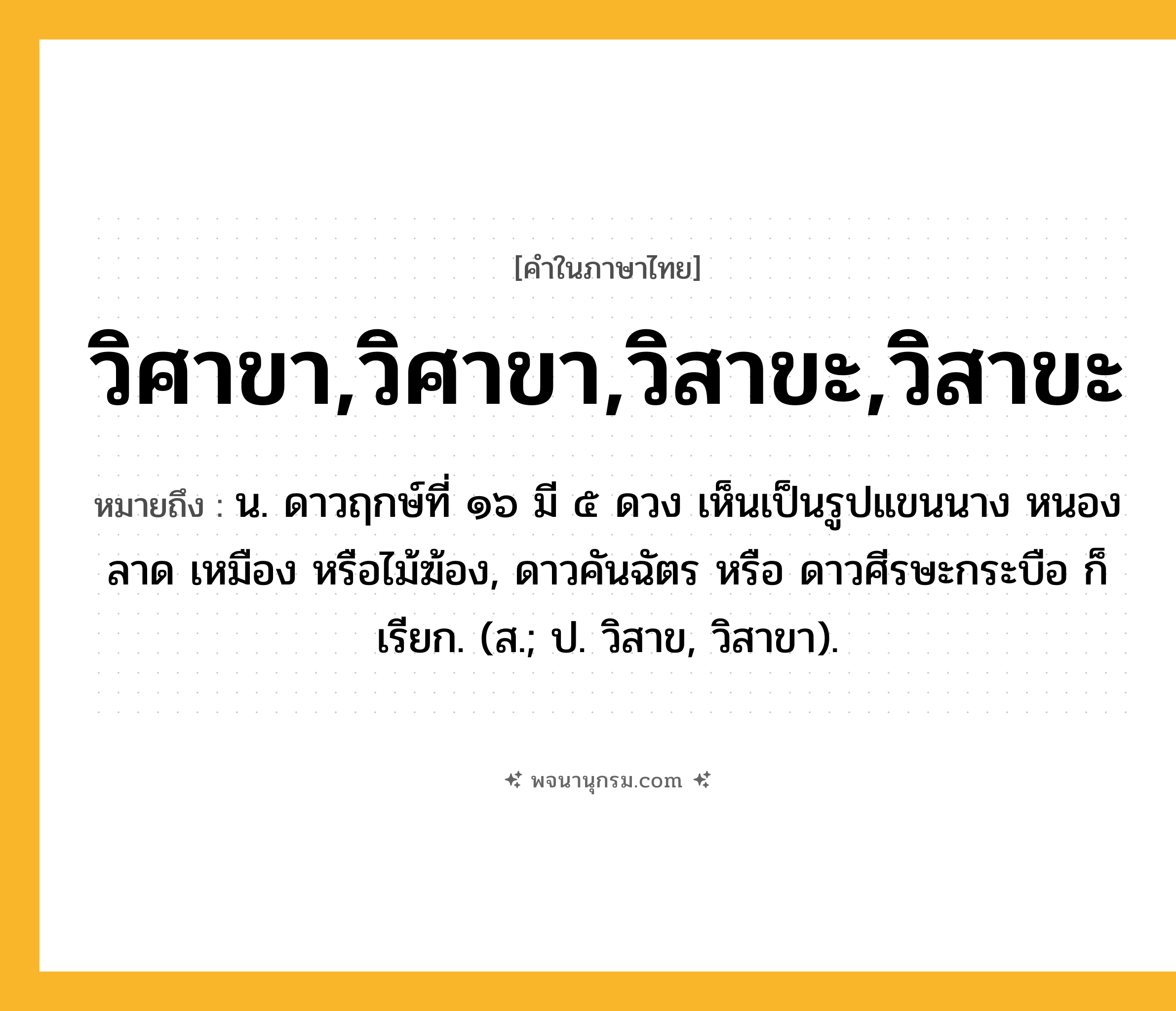 วิศาขา,วิศาขา,วิสาขะ,วิสาขะ ความหมาย หมายถึงอะไร?, คำในภาษาไทย วิศาขา,วิศาขา,วิสาขะ,วิสาขะ หมายถึง น. ดาวฤกษ์ที่ ๑๖ มี ๕ ดวง เห็นเป็นรูปแขนนาง หนองลาด เหมือง หรือไม้ฆ้อง, ดาวคันฉัตร หรือ ดาวศีรษะกระบือ ก็เรียก. (ส.; ป. วิสาข, วิสาขา).