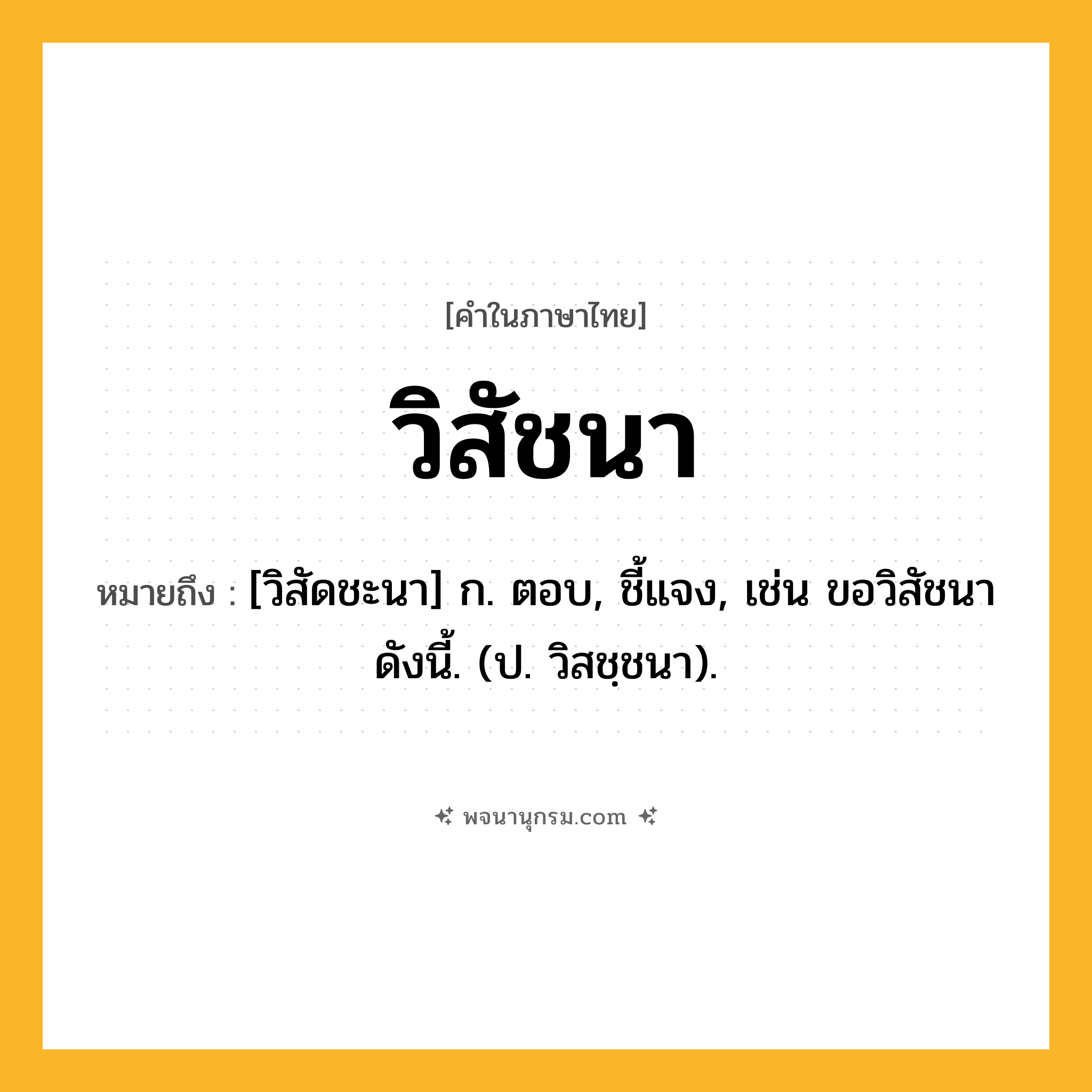 วิสัชนา ความหมาย หมายถึงอะไร?, คำในภาษาไทย วิสัชนา หมายถึง [วิสัดชะนา] ก. ตอบ, ชี้แจง, เช่น ขอวิสัชนาดังนี้. (ป. วิสชฺชนา).
