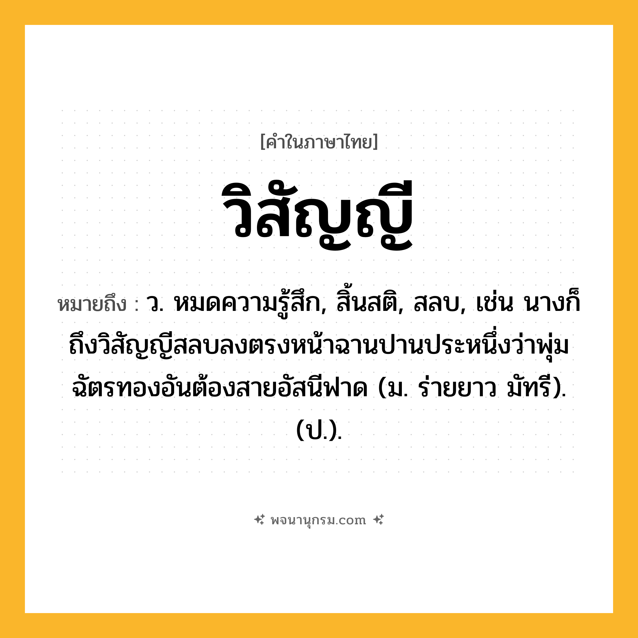 วิสัญญี ความหมาย หมายถึงอะไร?, คำในภาษาไทย วิสัญญี หมายถึง ว. หมดความรู้สึก, สิ้นสติ, สลบ, เช่น นางก็ถึงวิสัญญีสลบลงตรงหน้าฉานปานประหนึ่งว่าพุ่มฉัตรทองอันต้องสายอัสนีฟาด (ม. ร่ายยาว มัทรี). (ป.).