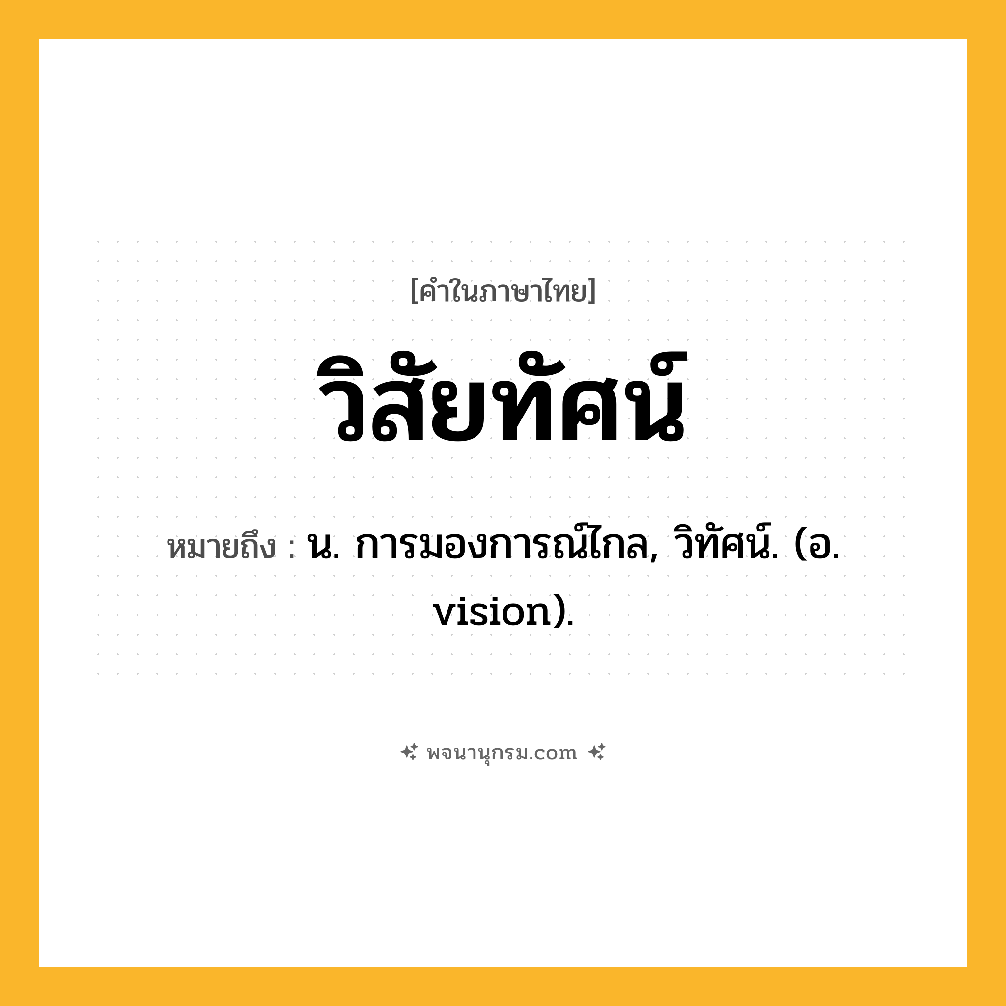 วิสัยทัศน์ ความหมาย หมายถึงอะไร?, คำในภาษาไทย วิสัยทัศน์ หมายถึง น. การมองการณ์ไกล, วิทัศน์. (อ. vision).