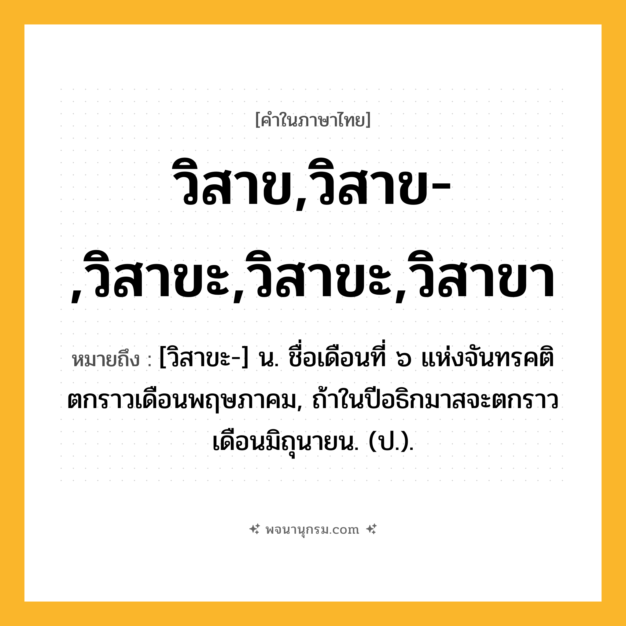 วิสาข,วิสาข-,วิสาขะ,วิสาขะ,วิสาขา ความหมาย หมายถึงอะไร?, คำในภาษาไทย วิสาข,วิสาข-,วิสาขะ,วิสาขะ,วิสาขา หมายถึง [วิสาขะ-] น. ชื่อเดือนที่ ๖ แห่งจันทรคติ ตกราวเดือนพฤษภาคม, ถ้าในปีอธิกมาสจะตกราวเดือนมิถุนายน. (ป.).