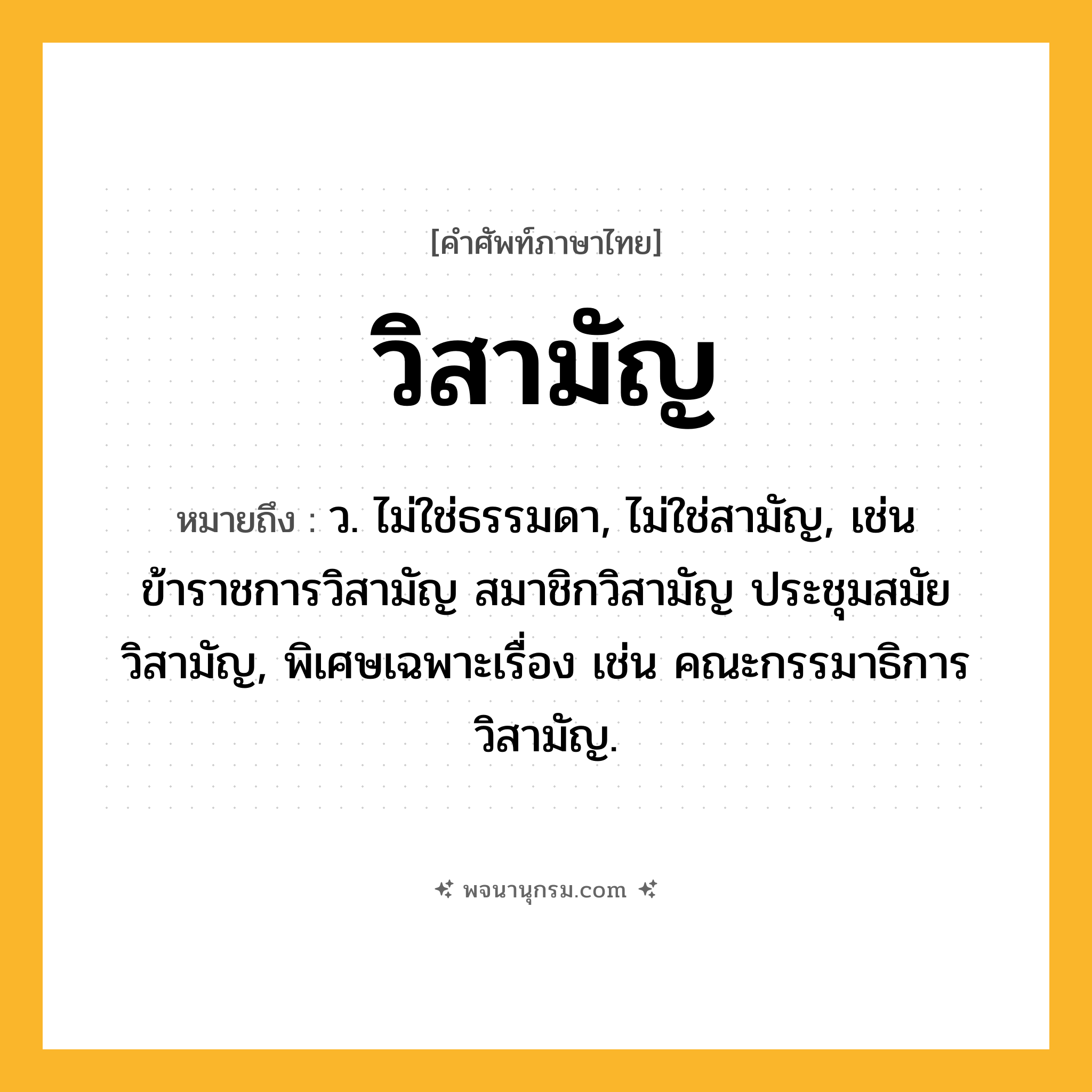 วิสามัญ ความหมาย หมายถึงอะไร?, คำในภาษาไทย วิสามัญ หมายถึง ว. ไม่ใช่ธรรมดา, ไม่ใช่สามัญ, เช่น ข้าราชการวิสามัญ สมาชิกวิสามัญ ประชุมสมัยวิสามัญ, พิเศษเฉพาะเรื่อง เช่น คณะกรรมาธิการวิสามัญ.