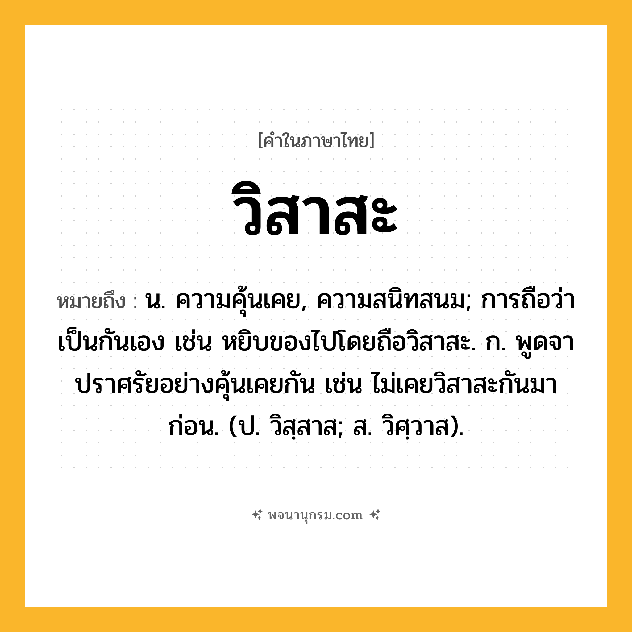 วิสาสะ ความหมาย หมายถึงอะไร?, คำในภาษาไทย วิสาสะ หมายถึง น. ความคุ้นเคย, ความสนิทสนม; การถือว่าเป็นกันเอง เช่น หยิบของไปโดยถือวิสาสะ. ก. พูดจาปราศรัยอย่างคุ้นเคยกัน เช่น ไม่เคยวิสาสะกันมาก่อน. (ป. วิสฺสาส; ส. วิศฺวาส).