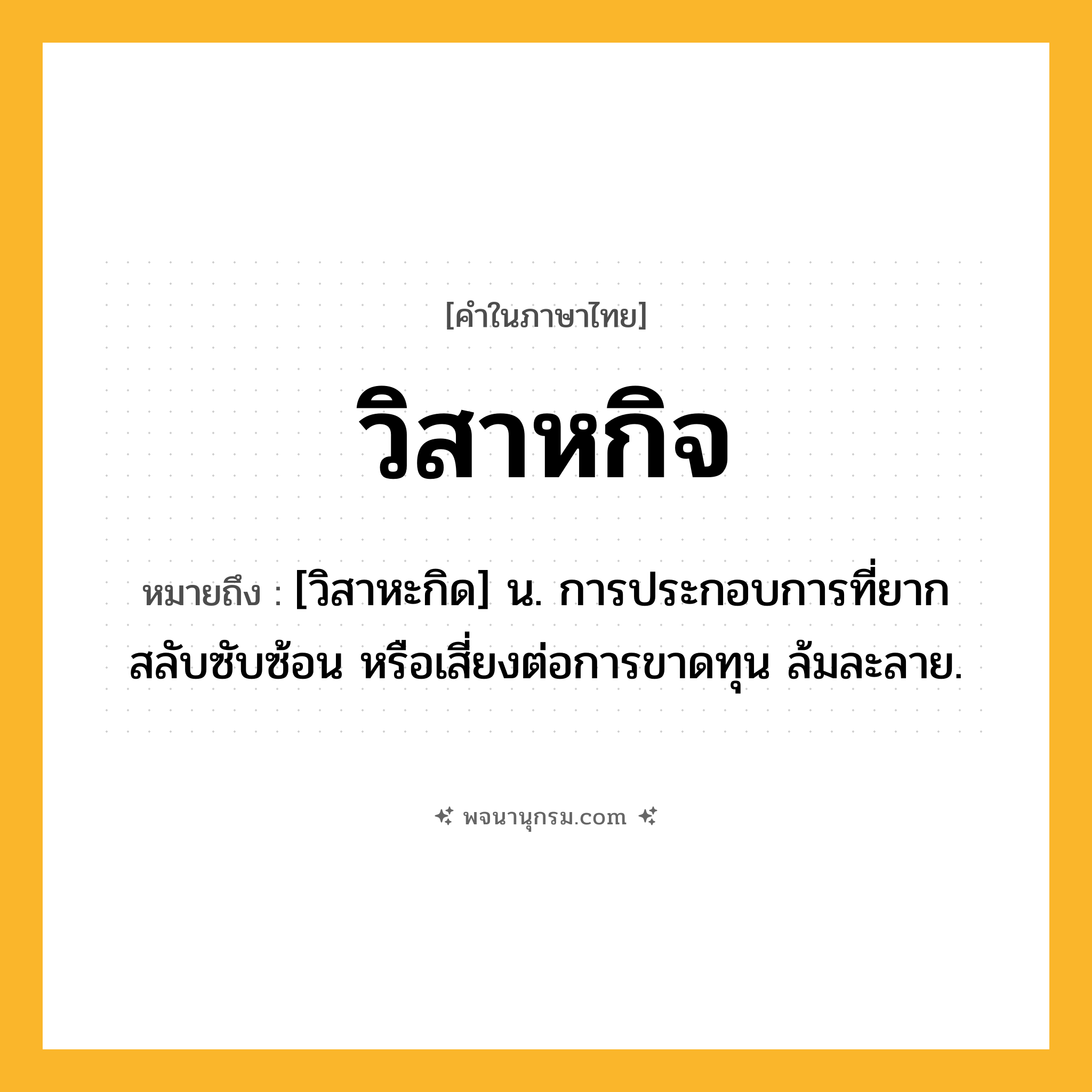 วิสาหกิจ ความหมาย หมายถึงอะไร?, คำในภาษาไทย วิสาหกิจ หมายถึง [วิสาหะกิด] น. การประกอบการที่ยาก สลับซับซ้อน หรือเสี่ยงต่อการขาดทุน ล้มละลาย.