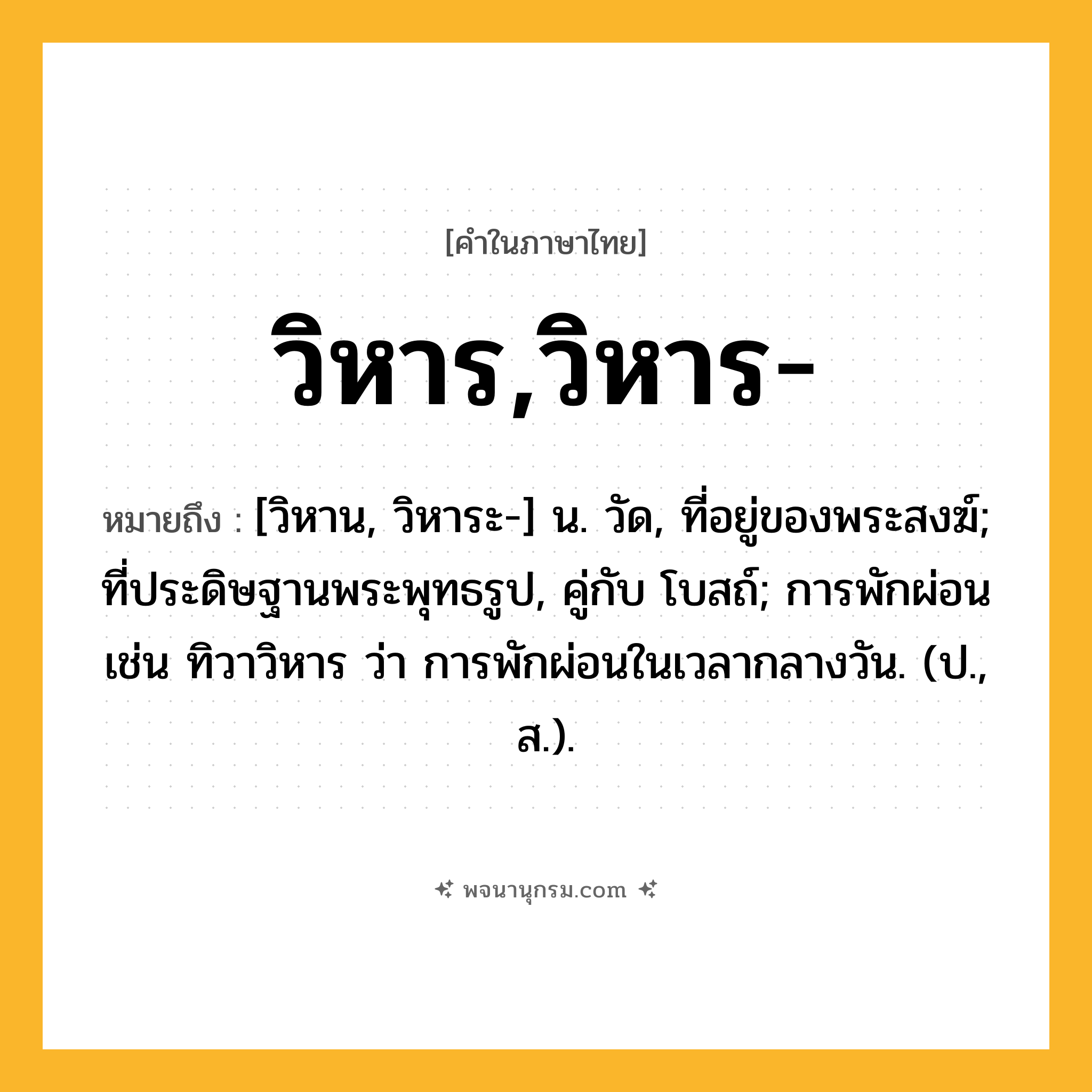 วิหาร,วิหาร- ความหมาย หมายถึงอะไร?, คำในภาษาไทย วิหาร,วิหาร- หมายถึง [วิหาน, วิหาระ-] น. วัด, ที่อยู่ของพระสงฆ์; ที่ประดิษฐานพระพุทธรูป, คู่กับ โบสถ์; การพักผ่อน เช่น ทิวาวิหาร ว่า การพักผ่อนในเวลากลางวัน. (ป., ส.).