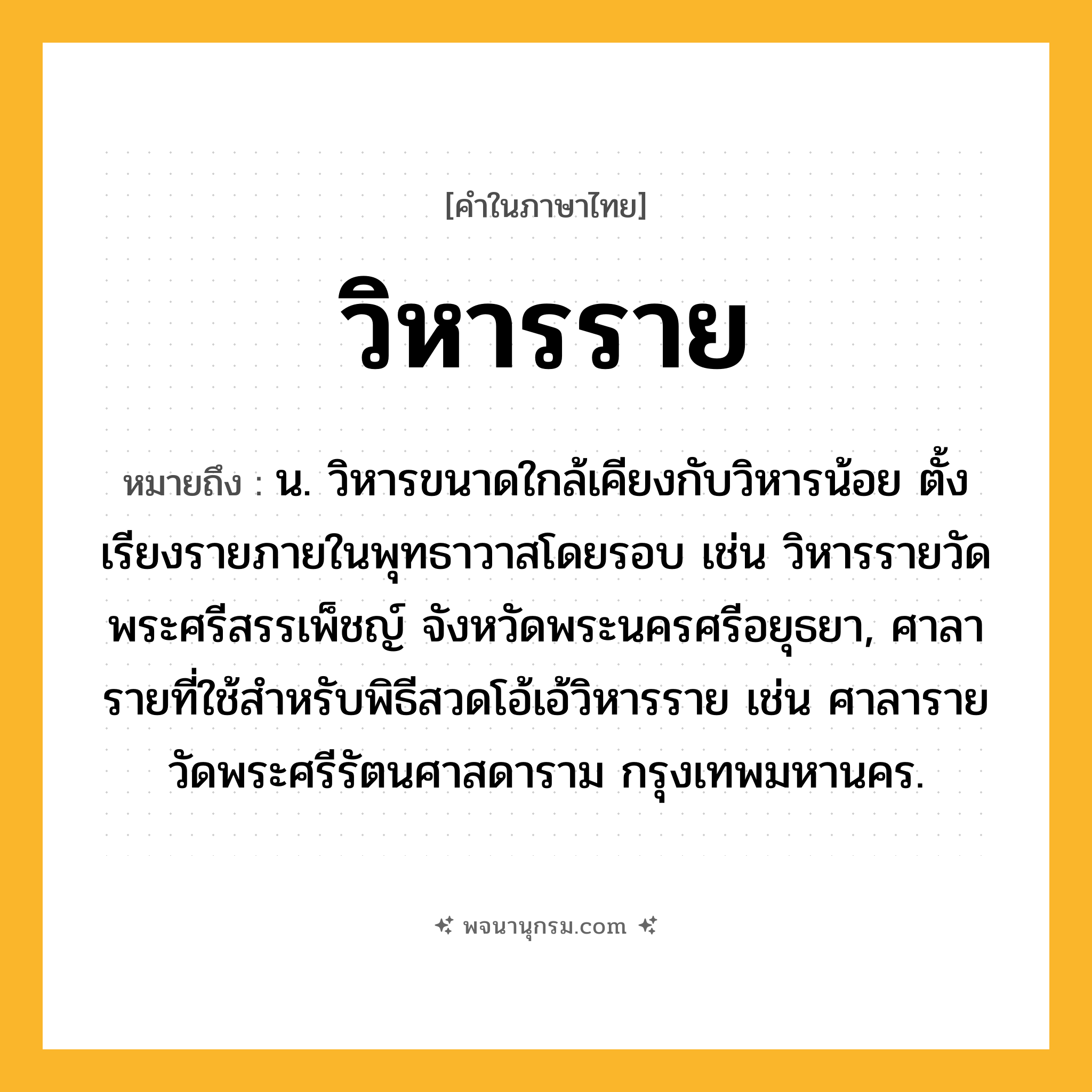 วิหารราย ความหมาย หมายถึงอะไร?, คำในภาษาไทย วิหารราย หมายถึง น. วิหารขนาดใกล้เคียงกับวิหารน้อย ตั้งเรียงรายภายในพุทธาวาสโดยรอบ เช่น วิหารรายวัดพระศรีสรรเพ็ชญ์ จังหวัดพระนครศรีอยุธยา, ศาลารายที่ใช้สำหรับพิธีสวดโอ้เอ้วิหารราย เช่น ศาลารายวัดพระศรีรัตนศาสดาราม กรุงเทพมหานคร.