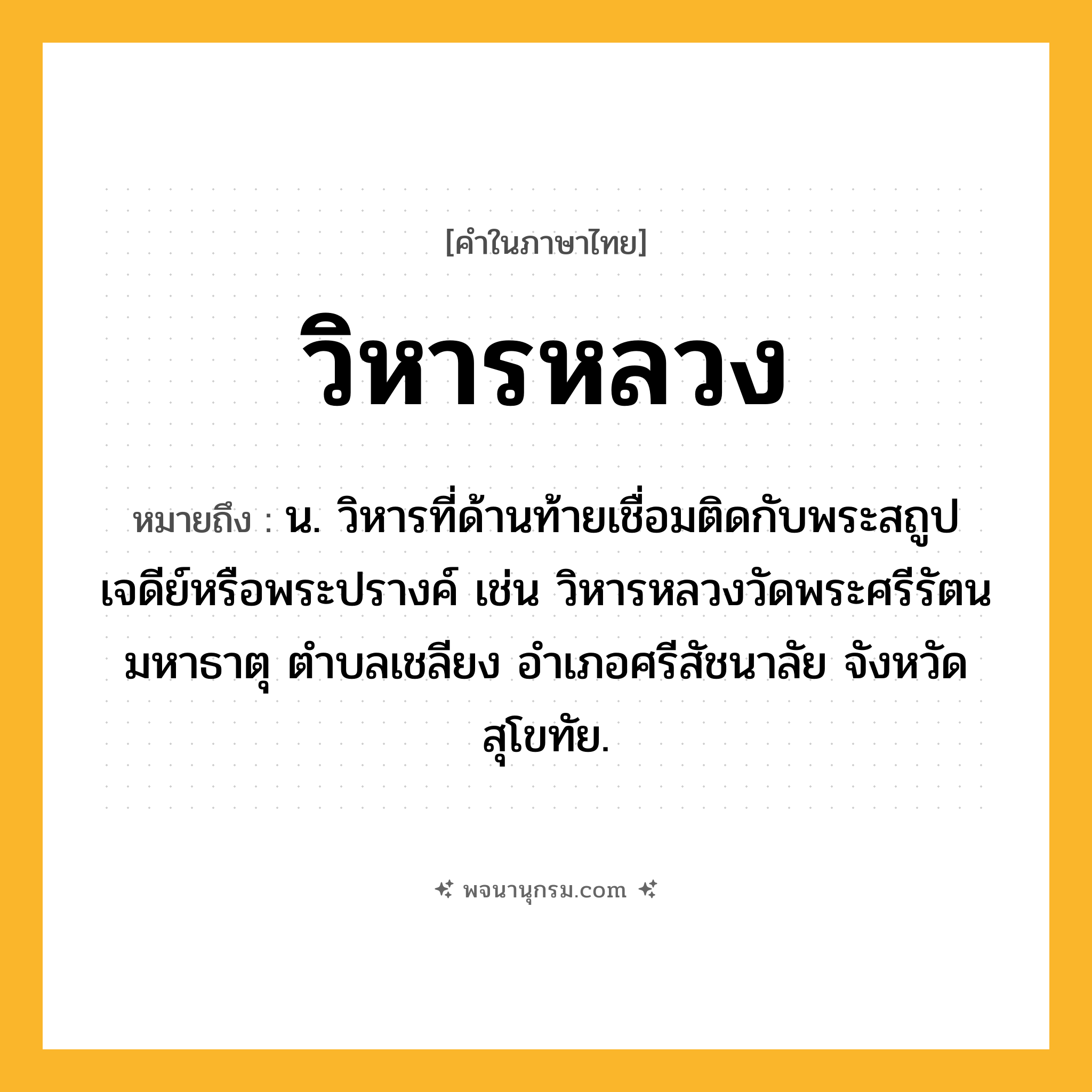 วิหารหลวง ความหมาย หมายถึงอะไร?, คำในภาษาไทย วิหารหลวง หมายถึง น. วิหารที่ด้านท้ายเชื่อมติดกับพระสถูปเจดีย์หรือพระปรางค์ เช่น วิหารหลวงวัดพระศรีรัตนมหาธาตุ ตําบลเชลียง อําเภอศรีสัชนาลัย จังหวัดสุโขทัย.