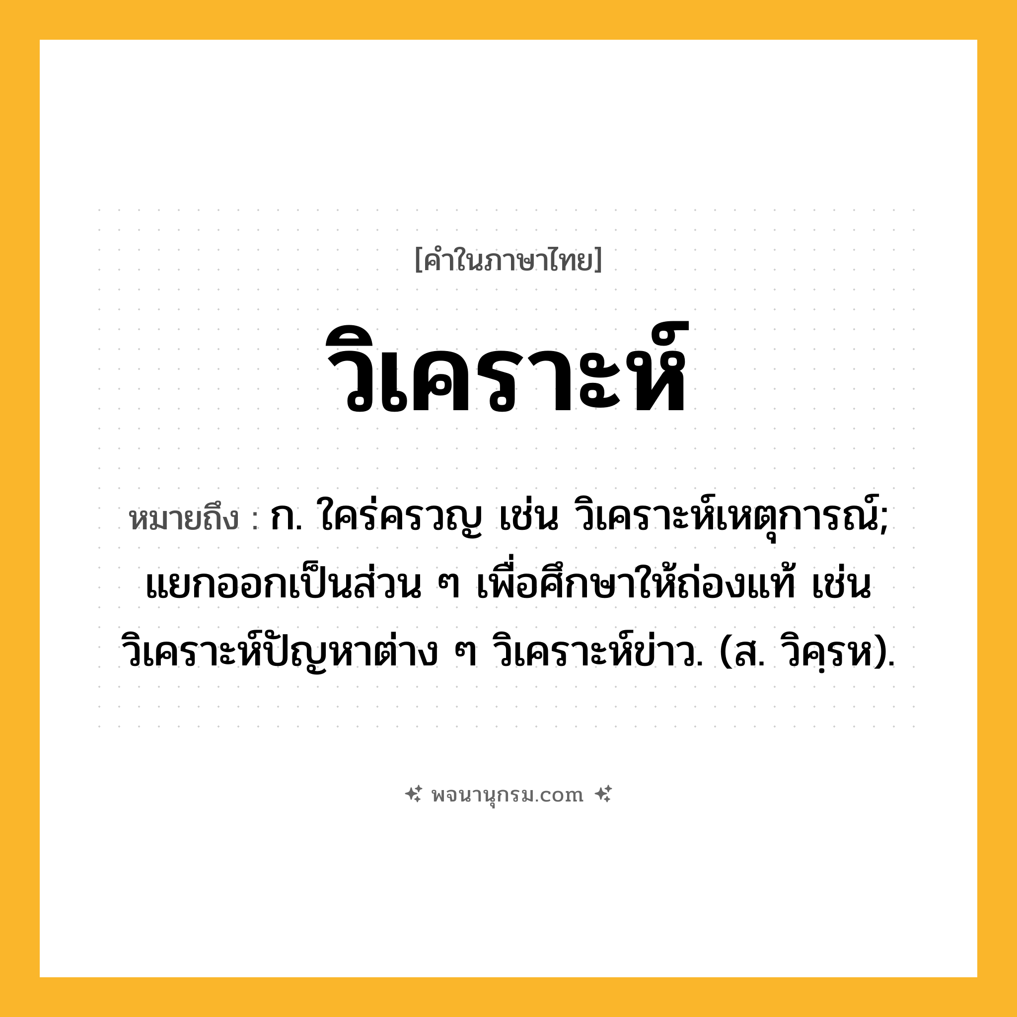 วิเคราะห์ ความหมาย หมายถึงอะไร?, คำในภาษาไทย วิเคราะห์ หมายถึง ก. ใคร่ครวญ เช่น วิเคราะห์เหตุการณ์; แยกออกเป็นส่วน ๆ เพื่อศึกษาให้ถ่องแท้ เช่น วิเคราะห์ปัญหาต่าง ๆ วิเคราะห์ข่าว. (ส. วิคฺรห).